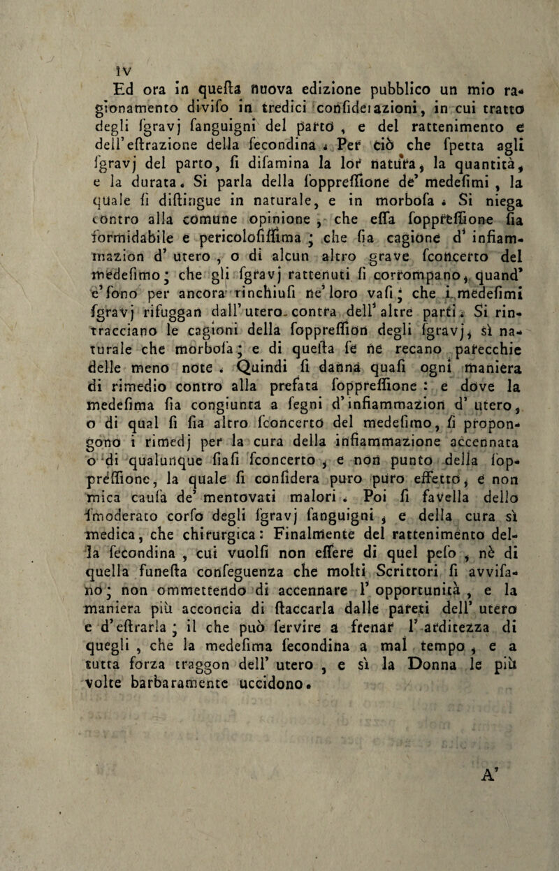 Ed ora in quella nuova edizione pubblico un mio ra¬ gionamento divifo in tredici confidei azioni, in cui tratto degli fgravj fanguigni del partd , e del rattenimento e dell’eftrazione della fecondina i Per ciò che fpetta agli fgravj dei parto, fi difamina la lor natura* la quantità, e la durata* Si parla della fopprefiione de’ medefimi , la quale fi difiingue in naturale, e in morbofa * Si niega contro alla comune opinione , che efia fopprfcffione fia formidabile e pericolofiflima j che fia cagione d1 infiam- mazion d’ utero , o di alcun altro grave fconcerto del medefìmo* che gli fgravj rattenuti fi corrompano* quand’ e’fono per ancora'rinchiufi ne’loro vafi* che i medefimi fgravj rifuggan dall’ utero- contra dell4 altre partii Si rin¬ tracciano le cagioni della foppreffion degli fgravj* sì na¬ turale che morbofa* e di quella fe ne recano parecchie delle meno note i Quindi fi danna quafi ogni manièra di rimedio contro alla prefata fopprefiione : e dove la medefima fia congiunta a fegni d’infiammazion d’utero* o di qual fi fia altro fconcerto del medefìmo, fi propon¬ gono i rimedj per la cura della infiammazione accennata o *di qualunque fiali fconcerto * e non punto della fòp- préfiionc, la quale fi confiderà puro puro effetto, è non mica caufa de’ mentovati malori i Poi fi favella dello fmoderato corfo degli fgravj fanguigni * e della cura sì medica, che chirurgica: Finalmente del rattenimento del¬ la fecondina , cui vuolfi non efiere di quel pelo * nè di quella funefla confeguenza che molti Scrittori fi avvia¬ no; non ommetterldo di accennare l’opportunità, e la maniera piu acconcia di fiaccarla dalle pareti dell’ utero e d’eftrarla* il che può fervire a frenar l’ arditezza di quegli , che la medefima fecondina a mal tempo * e a tutta forza traggon dell’ utero , e sì la Donna le piò volte barbaramente uccidono. A’