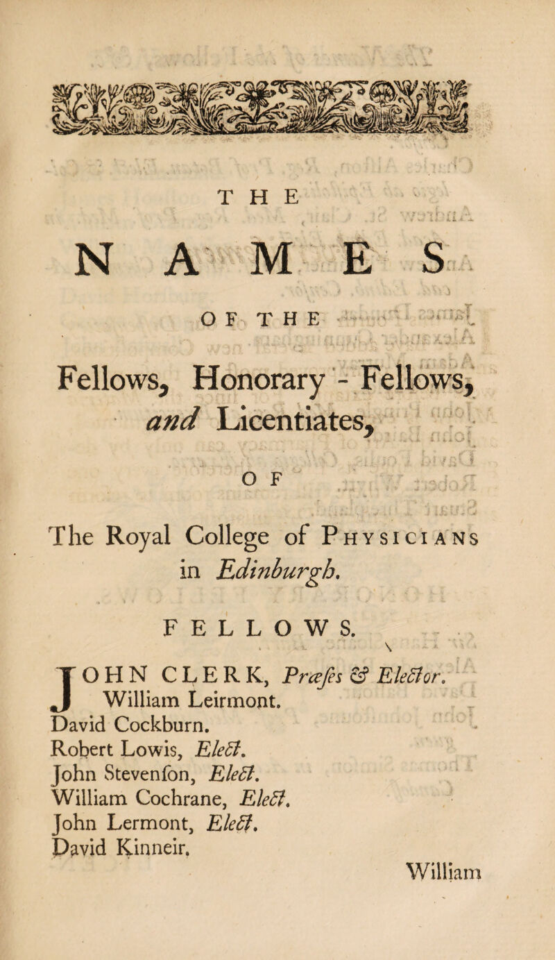 THE NAMES O F THE , . ,4 ^ o.,r |tvT -J./ L'jlh Fellows, Honorary - Fellows, and Licentiates, O F i i <ri | 1 <* I * „ f f I . fT 3(jQy l The Royal College of Physicians in Edinburgh. FELLOWS. \ JOHN CLERK, Prcefes S5 Elector. William Leirmont. David Cockburn. Robert Lowis, EleEt. John Stevenfon, EleEt. William Cochrane, EleEt. John Lermont, EleEf. David Kinneir. William