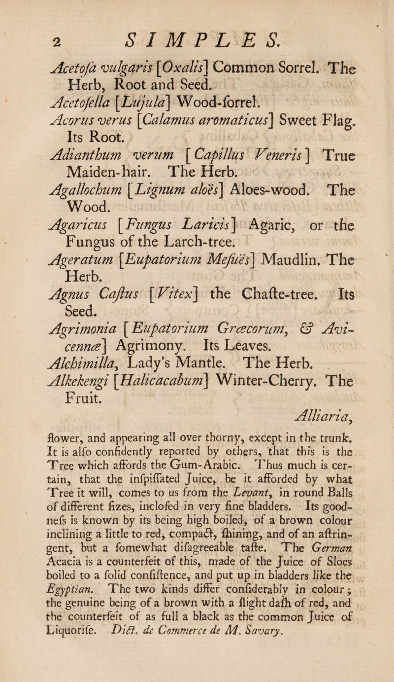 SIMPLES. Acetofa vulgaris [Oxalts] Common Sorrel. The Herb, Root and Seed. Acetojella [Li/jula] Wood-forrel. Acorus verus [Calamus aromaticus] Sweet Flag. Its Root. Adianthum verum [Capillus Veneris] True Maiden-hair. The Herb. Agallochum [Lignum aloes] Aloes-wood. The Wood. Agaricus [Fungus Laricis] Agaric, or the Fungus of the Larch-tree. Ageratum [Eupatorium Mejiies] Maudlin. The Herb. Agnus Cajlus [ Vitex] the Chafte-tree. Its Seed. Agrimonia [Eupatorium Grceconm, & Avi¬ cenna] Agrimony. Its Leaves. Alchimilla, Lady's Mantle. The Herb. Alkekengi [Halicacabum] Winter-Cherry. The Fruit. Alii aria, flower, and appearing all over thorny, except in the trunk. It is alfo confidently reported by others, that this is the Tree which affords the Gum-Arabic. Thus much is cer¬ tain, that the infpiffated Juice, be it afforded by what Tree it will, comes to us from the Levant, in round Balls of different fizes, inclofed in very fine bladders. Its good- nefs is known by its being high boiled, of a brown colour inclining a little to red, compaft, ihining, and of an aftrin- gent, but a fomewhat difagreeable taffe. The German Acacia is a counterfeit of this, made of the Juice of Sloes boiled to a folid confidence, and put up in bladders like the Egyptian. The two kinds differ confiderably in colour ; the genuine being of a brown with a flight daih of red, and the counterfeit of as full a black as the common Juice of Liquorife. Dirt, de Commerce de M. Savary.