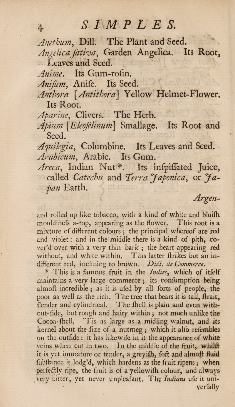 Anethum, Dill. The Plant and Seed. Angelicafativa, Garden Angelica. Its Root, Leaves and Seed. Anime. Its Gum-rolin. Anifum, Anife. Its Seed. Anthora \_Antithora\ Yellow Helmet-Flower, Its Root. At> urine, Clivers. The Herb. Apium [Eleofelinum] Smallage. Its Root and Seed. Aquilegia, Columbine. Its Leaves and Seed. Arabicum, Arabic. Its Gum. Areca, Indian Nut*. Its infpiflated Juice, called Catechu and ^Terra Japonica, or Earth. Argen¬ tina rolled up like tobacco, with a kind of white and bluilh mouldinefs a-top, appearing as the flower. This root is a mixture of different colours ; the principal whereof are red and violet: and in the middle there is a kind of pith, co¬ ver’d over with a very thin bark ; the heart appearing red without, and white within. This latter ftrikes but an in¬ different red, inclining to brown. Did. de Commerce. % This is a famous fruit in the Indies, which of itfelf maintains a very large commerce j its confumption being almoft incredible ; as it is ufed by all forts of people, the poor as well as the rich. The tree that bears it is tall, ftrait, ilender and cylindrical. The fhell is plain and even with¬ out-fide, but rough and hairy within ; not much unlike the Cocoa-fhel!. ’Tis as large as a midling walnut, and its kernel about the fize of a nutmeg ; which it alfo refembles on the outfide: it has likewife in it the appearance of white veins when cut in two. In the middle of the fruit, whilft it is yet immature or tender, a greyifh, foft and almoft fluid fubftance is lodg’d, which hardens as the fruit ripens; when perfectly ripe, the fruit is of a yellowifti colour, and always very bitter, yet never unpleafant. Thz Indians ufe' it uni- Yerfally