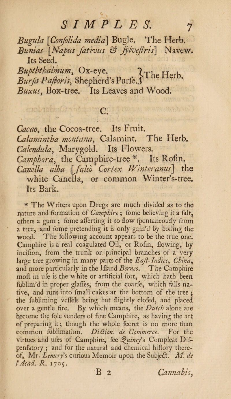 Bugula \Confolida media\ Bugle. The Herb. Bunias [Napus fativus & fyhejiris] Navew. Its Seed. Bupththalmum, Ox-eye. ft 1 Burja Pafloris, Shepherd’s Purfe. j e ei Buxus, Box-tree. Its Leaves and Wood. Cacao, the Cocoa-tree. Its Fruit. Calamintha montana, Calamint. The Herb. Calendula, Marygold. Its Flowers. Camphora, the Camphire-tree *. Its Rofin. Canella alba [jalso Cortex Whiter anus] the white Canella, or common Winter’s-tree. Its Bark. * The Writers upon Drugs are much divided as to the nature and formation of Camphire ; fome believing it a fait, others a gum ; fome averting it to flow fpontaneouily from a tree, and fome pretending it is only gain’d by boiling the wood. The following account appears to be the true one. Camphire is a real coagulated Oil, or Rofin, flowing, by incifion, from the trunk or principal branches of a very large tree growing in many parts of the Eajl-Indies, China, and more particularly in the Ifland Borneo. The Camphire moft in ufe is the white or artificial fort, which hath been fublim’d in proper glafies, from the coarfe, which falls na¬ tive, and runs into fmall cakes ar the bottom of the tree ; the fubliming veflels being but flightly clofed, and placed over a gentle fire. By which means, the Dutch alone are become the foie venders of fine Camphire, as having the art of preparing it; though the whole fecret is no more than common fublimation. Diflion. de Commerce. For the virtues and ufes of Camphire, fee Quincy's Compleat Dif- penfatory ; and for the natural and chemical hiflory there¬ of, Mr. Lemery's curious Memoir upon the Subjedf. M. de CAcad. R. i 705. B 2 Cannabis,
