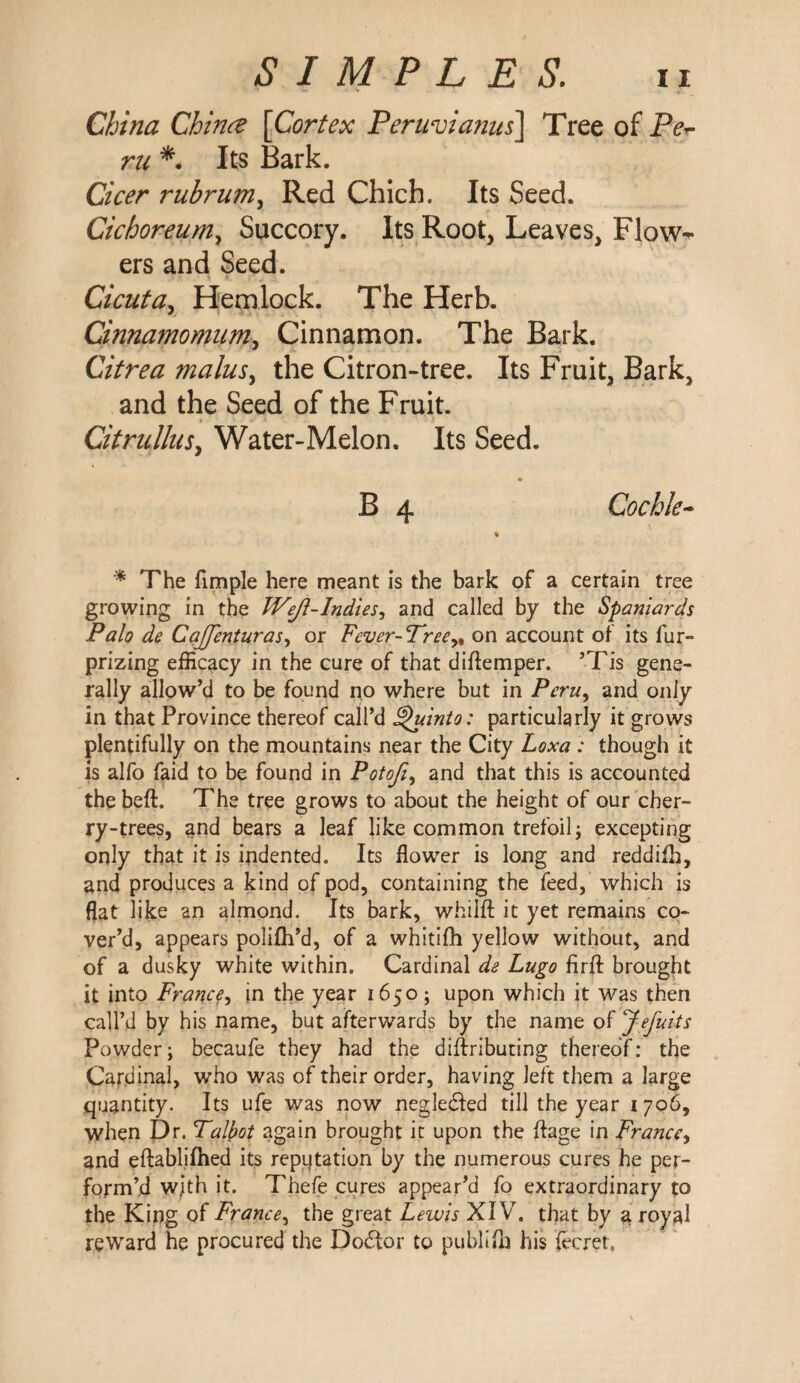 China Chinee [Cortex Peruvianas] Tree of Pe¬ ru *. Its Bark. Cicer rubrum, Red Chich, Its Seed. Cichoreum, Succory. Its Root, Leaves, Flow¬ ers and Seed. Cicuta, Hemlock. The Herb. Cinnamomum, Cinnamon. The Bark. Citrea malus, the Citron-tree. Its Fruit, Bark, and the Seed of the Fruit. Citrullus, Water-Melon. Its Seed. • B 4 Cockle- % * The fimple here meant is the bark of a certain tree growing in the Wejl-Indies, and called by the Spaniards Palo de Caffenturas, or Fever-Tree„ on account of its fur- prizing efficacy in the cure of that diflemper. ’Tis gene¬ rally allow’d to be found no where but in Peru, and only in that Province thereof call’d £*uinto: particularly it grows plentifully on the mountains near the City Loxa : though it is alfo faid to be found in Potofi, and that this is accounted the bed. The tree grows to about the height of our cher¬ ry-trees, and bears a leaf like common trefoil; excepting only that it is indented. Its flower is long and reddifh, and produces a kind of pod, containing the feed, which is flat like an almond. Its bark, whilfl: it yet remains co¬ ver’d, appears polifh’d, of a whitifh yellow without, and of a dusky white within. Cardinal de Lugo firfl: brought it into France, in the year 1650; upon which it was then call’d by his name, but afterwards by the name of Jefuits Powder; becaufe they had the diftributing thereof: the Cardinal, who was of their order, having left them a large quantity. Its ufe was now negledfed till the year 1706, when Dr. Talbot again brought it upon the flage in France, and eftablifhed its repijtation by the numerous cures he per¬ form’d w/th it. Thefe cures appear’d fo extraordinary to the King of France, the great Lewis XIV. that by a royal reward he procured the Do£tor to publilh his (ecret.