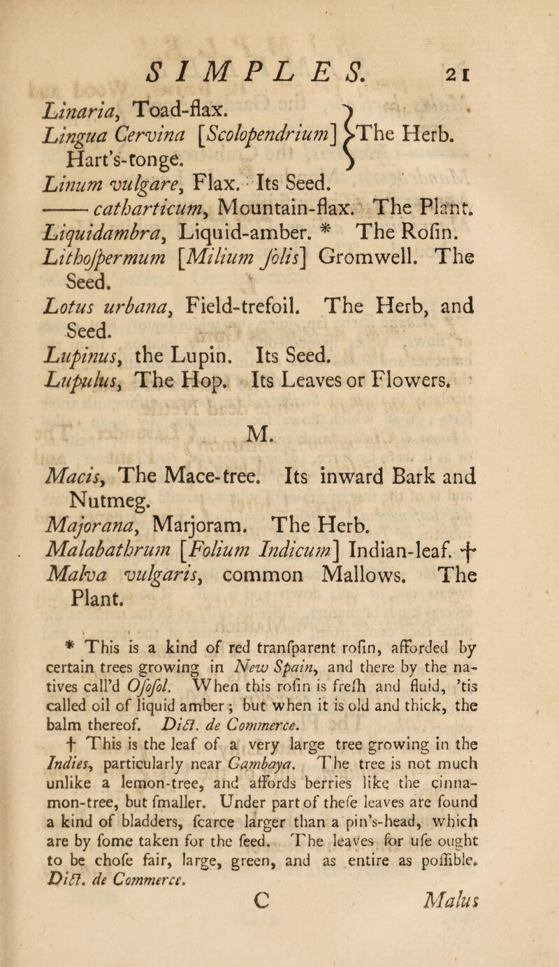 Linaria, Toad-flax. ^ Lingua Cervina [Scolopendrium] >The Herb. Hart’s-ton ge. ) Linum vulgarey Flax. Its Seed. -catharticum, Mountain-flax. The Plant. Liquidambra, Liquid-amber. * The Rofin. Lithofpermum [Milium folis] Gromwell. The Seed. Lotus urbana, Field-trefoil. The Herb, and Seed. Lupinusy the Lupin. Its Seed. LupuluSy The Hop. Its Leaves or Flowers. M. Macisy The Mace-tree. Its inward Bark and Nutmeg. Majoranay Marjoram. The Herb. Malabathrum \Folium Indicum] Indian-leaf. *f* Malva vulgarisy common Mallows. The Plant. . i • * This is a kind of red tranfparent rofin, afforded by certain trees growing in New Spain, and there by the na¬ tives call’d Ofofol. When this rofin is frefh and fluid, ’tis called oil of liquid amber; but when it is old and thick, the balm thereof. Difl. de Commerce. f This is the leaf of a very large tree growing in the IndieSy particularly near Cambaya. The tree is not much unlike a lemon-tree, and affords berries like the cinna¬ mon-tree, but fmaller. Under part of thefe leaves are found a kind of bladders, fcarce larger than a pin’s-head, which are by fome taken for the feed. The leaves for ufe ought to be chofe fair, large, green, and as entire as poffible. DiCt, de Commerce. c Malus