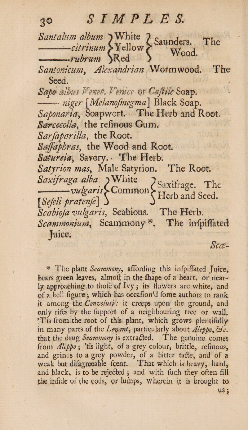 Sant alum album 1 White --—citrinum >Yel!ow ~~~~~.ritbrum )Red Saunders. The Wood. Santonicum, Alexandrian Wormwood. The Seed. Sapo alhus WemP. Venice m Caftile Soap. -- niger \Melanofmegma\ Black Soap. Saponaria, Soapwort. The Herb and Root, Sarcocal!a> the refinous Gum. Sarfaparilla, the Root SaJjdphraSy the Wood and Root. Satureia^ Savory. • The Herb. Satyrion mas, Male Satyrion. The Root Saxifraga alba i White 1P J ^ ^ /Saxifrage. The „ -vulgaris > L ommon > T T . D p , ro / 7* , , / i \ \ Herb and Seed. \SeJeh pratenjeJ j J Scabiojd vulgaris, Scabious. The Herb. Scammonium% Scammony The inipiflated Juice. Scce- % The plant Scammony, affording this infpiflated Juice, hears green leaves, almoft in the fhape of a heart, or near¬ ly approaching to thofe of Ivy 5 its flowers are white, and of a bell figure; which has oeeafionM fome authors to rank it among the Convoluti: it creeps upon the ground, and only rifes by the fupport of a neighbouring tree or wall. JTis from the root of this plant, which grows plentifully in many parts of the Levant, particularly about Aleppoy &c, that the drug Scammony is extracted. The genuine comes from Aleppo 5 ’tis light, of a grey colour, brittle, refinous, and grinds to a grey powder, of a bitter tafle, and of a weak but difagreeable fcent. That which is heavy, hard, and black, is to be rejected ; and with fuch they often fill the infide of the cods, or lumps, wherein it is brought to US £