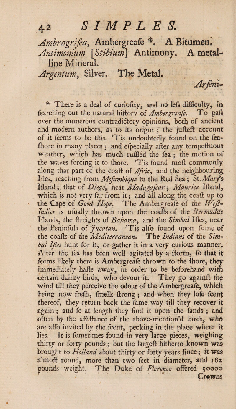 Arnbragrifea, Ambergreafe A Bitumen, Antimonium [Stibium] Antimony. A metal¬ line Mineral. Argentum, Silver. The Metal. Arfeni- * There is a deal of curiofity, and no lefs difficulty, in fearching out the natural hiftory of Ambergreafe. To pals over the numerous contradidfory opinions, both of ancient and modern authors, as to its origin ; the jufteft account of it feems to be this. ’Tis undoubtedly found on the fea- fhore in many places ; and efpecially after any tempeftuous weather, which has much ruffled the fea 5 the motion of the waves forcing it to fhore. ’Tis found raoft commonly along that part of the coaft of Afric, and the neighbouring Ifles, reaching from Mofambique to the Red Sea; St,Mar/s I (land ; that of Diego, near Madagafcar ; Maurice Ilian d, which is not very far from it; and all along the coaft up to the Cape of Good Hope. The Ambergreafe of the Wejl- Indies is ufually thrown upon the coafts of the Bermudas Xflands, the {freights of Bahama, and the Simbal Ifles, near the Peninfula o{Jucatan. ’Tis alfo found upon feme of the coafts of the Mediterranean. The Indians of the Sim¬ bal Ifes hunt for it, or gather it in a very curious manner. After the fea has been well agitated by a {form, fo that it feems likely there is Ambergreafe thrown to the fhore, they immediately hafte away, in order to be beforehand with certain dainty birds, who devour it. They go againft the wind till they perceive the odour of the Ambergreafe, which being now frefb, fmells ftrong; and when they lofe feent thereof, they return back the fame way till they recover it again ; and fo at length they find it upon the fands ; and often by the aftiftance of the above-mention’d birds, who are alfo invited by the feent, pecking in the place where it lies. It is fometimes found in very large pieces, weighing thirty or forty pounds j but the largeft hitherto known was brought to Holland about thirty or forty years fince; it was almoft round, more than two feet in diameter, and 182 pounds weight. The Duke of Florence offered 50000