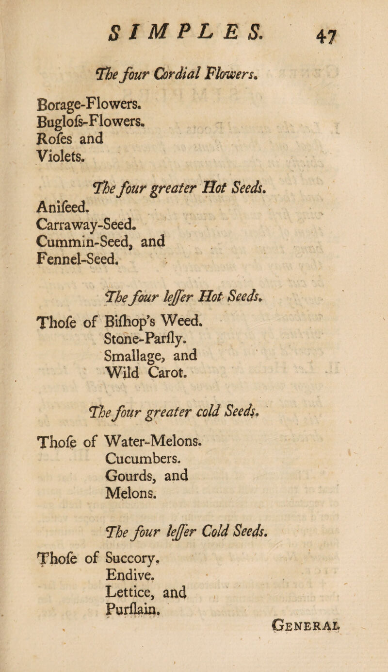 [The four Cordial Flowers. Borage-Flowers. Buglofs-Flowers. Rofes and Violets. The four greater Hot Seeds. Anifeed. Carraway-Seed. Cummin-Seed, and Fennel-Seed. >' The four lejfer Hot Seeds. Thofe of Bifhop’s Weed. Stone-Parfly. Small age, and Wild Carot. The four greater cold Seeds, Thofe of Water-Melons. Cucumbers. Gourds, and Melons. The four lejfer Cold Seeds. Thofe of Succory, Endive. Lettice, and Purflain. General