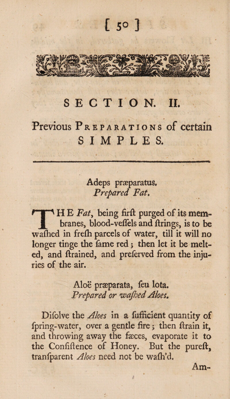 [50] SECTION. II. Previous Preparations of certain SIMPLES. Adeps praeparatus. Prepared Fat. H E Fat, being firft purged of its mem- l branes, blood-veffels and firings, is to be wafhed in frefh parcels of water, till it will no longer tinge the fame red; then let it be melt¬ ed, and ftrained, and preferved from the inju¬ ries of the air. Aloe praeparata, feu lota. Prepared or wajhed Aloes. Difolve the Aloes in a fufficient quantity of fpring-water, over a gentle fire; then ftrain it, and throwing away the feces, evaporate it to the Confiftence of Honey. But the pureft, tranfparent Aloes need not be wafh’d. Am