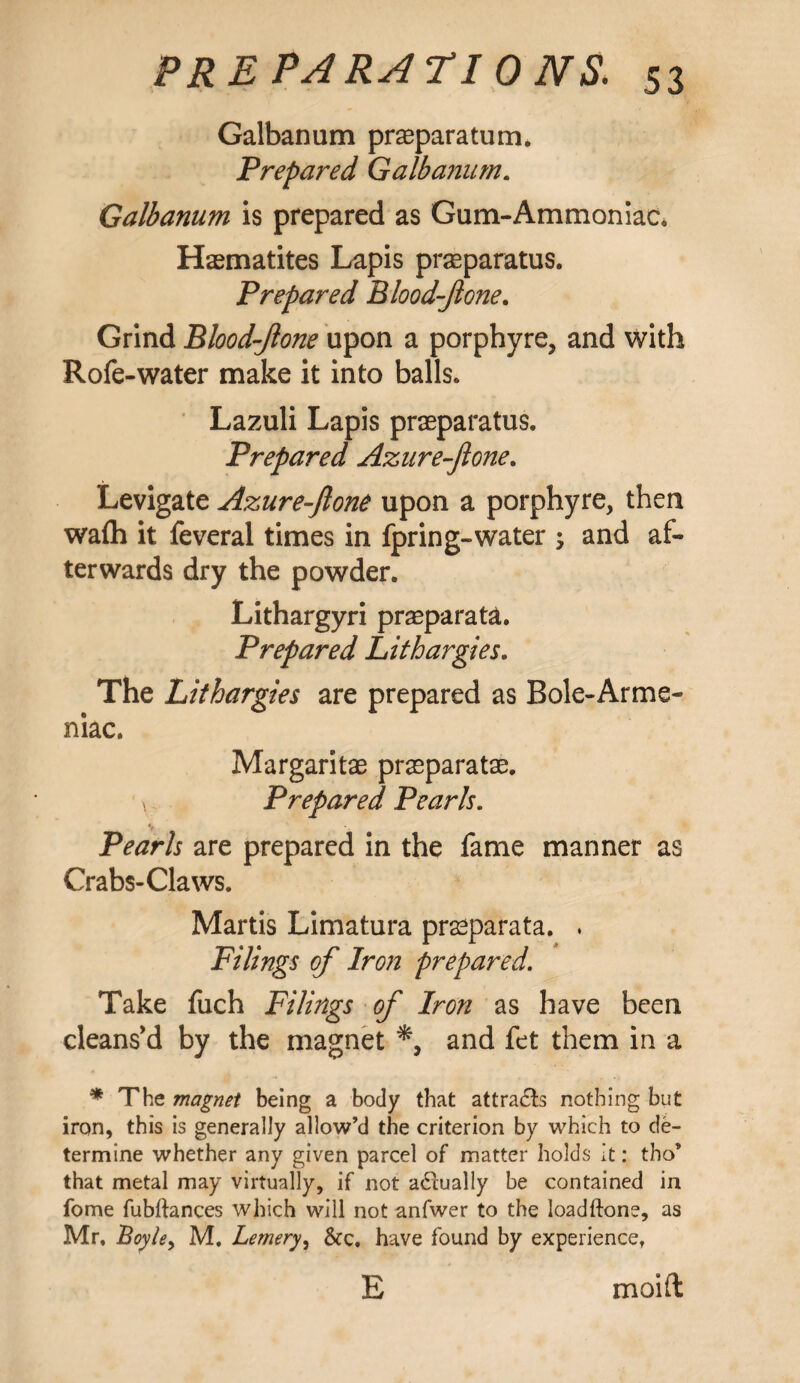 Galbanum prasparatum. Prepared Galbanum. Galbanum is prepared as Gum-Ammoniac. Haematites Lapis prseparatus. Prepared Blood-Jlone. Grind Blood-Jlone upon a porphyre, and with Rofe-water make it into balls. Lazuli Lapis praeparatus. Prepared Azuref one. Levigate Azure-ftone upon a porphyre, then wafh it feveral times in fpring-water ; and af¬ terwards dry the powder. Lithargyri praeparata. Prepared Lithargies. The Lithargies are prepared as Bole-Arme- niac. Margaritae praeparatae. * Prepared Pearls. ♦# ’ Pearls are prepared in the fame manner as Crabs-Claws. Martis Limatura praeparata. * Filings of Iron prepared. Take fuch Filings of Iron as have been cleans’d by the magnet and fet them in a * The magnet being a body that attra&s nothing but iron, this is generally allow’d the criterion by which to de¬ termine whether any given parcel of matter holds it: tho’ that metal may virtually, if not actually be contained in fome fubftances which will not anfwer to the loadftone, as Mr, Boy/e, M, Lemery, &c. have found by experience, E moift