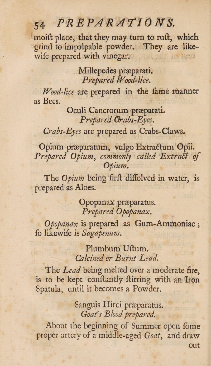 moift place, that they may turn to ruft, which grind to impalpable powder. They are like- wife prepared with vinegar. Millepedes praeparati. Prepared Wood-lice. Wood-lice are prepared in the fame manner as Bees. Oculi Cancrorum praeparath Prepared Qrabs-Eyes. Crabs-Eyes are prepared as Crabs-Claws* Opium praeparatum, vulgo Extraftum Opih Prepared Opium, commonly called ExtraSt of Opium• The Opium being firft difiblved in water, is prepared as Aloes. Opopanax praeparatus. Prepared Opopanax. Opopanax is prepared as Gum-Ammoniac ; fo likewife is Sagapenum. Plumbum Uftum. Calcined or Burnt Lead\ The Lead being melted over a moderate fire, is to be kept conflantly flirring with an Iron Spatula, until it becomes a Powder. Sanguis Hirci praeparatus. Goafs Blood prepared. About the beginning of Summer open fome proper artery of a middle-aged Goaf, and draw out