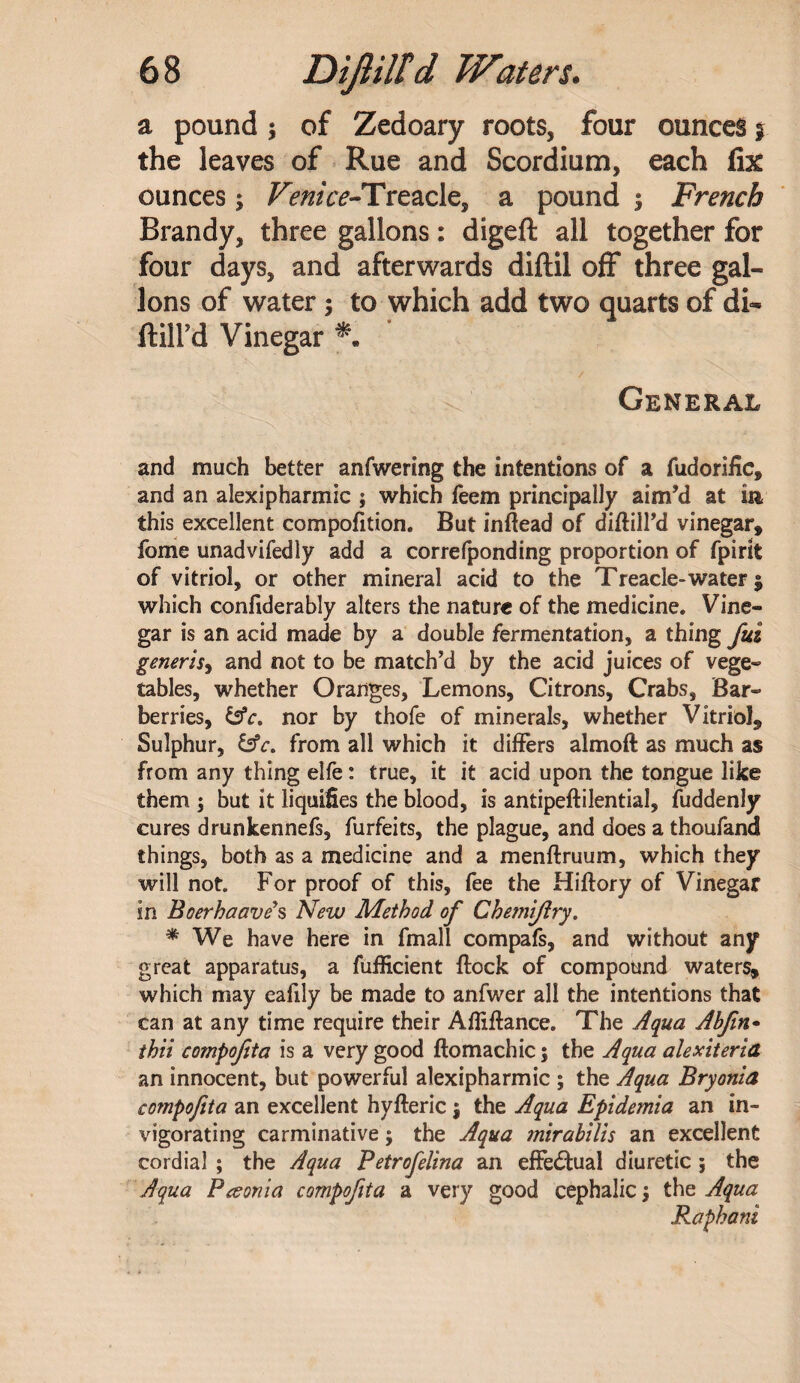 a pound ; of Zedoary roots, four ounces § the leaves of Rue and Scordium, each fix ounces; Venice-fTt£2£\&9 a pound 3 French Brandy, three gallons: digeft all together for four days, and afterwards diftil off three gal¬ lons of water ; to which add two quarts of di- ftilFd Vinegar General and much better anfwering the intentions of a fudorific, and an alexipharmic ; which feem principally aim’d at in this excellent compofition. But inftead of diflill’d vinegar, fome unadvifedly add a correfponding proportion of fpirit of vitriol, or other mineral acid to the Treacle-water $ which confiderably alters the nature of the medicine. Vine¬ gar is an acid made by a double fermentation, a thing fid generis, and not to be match’d by the acid juices of vege¬ tables, whether Oranges, Lemons, Citrons, Crabs, Bar¬ berries, &c, nor by thofe of minerals, whether Vitriol, Sulphur, &c. from all which it differs almoft as much as from any thing elfe: true, it it acid upon the tongue like them ; but it liquifies the blood, is antipeflilential, fuddenly cures drunkennefs, furfeits, the plague, and does a thoufand things, both as a medicine and a menflruum, which they will not. For proof of this, fee the Hiflory of Vinegar in Boerhaave's New Method of Chemifiry. * We have here in fmall compafs, and without any great apparatus, a fufficient flock of compound waters, which may eafily be made to anfwer all the intentions that can at any time require their Afliflance. The Aqua Ahfin- thii compofita is a very good ftomachic; the Aqua alexiteria an innocent, but powerful alexipharmic ; the Aqua Bryonia compofita an excellent hyfleric $ the Aqua Epidemia an in¬ vigorating carminative; the Aqua mirabilis an excellent cordial ; the Aqua Petrofelina an effectual diuretic ; the Aqua Peeonia compofita a very good cephalic j the Aqua Raphani