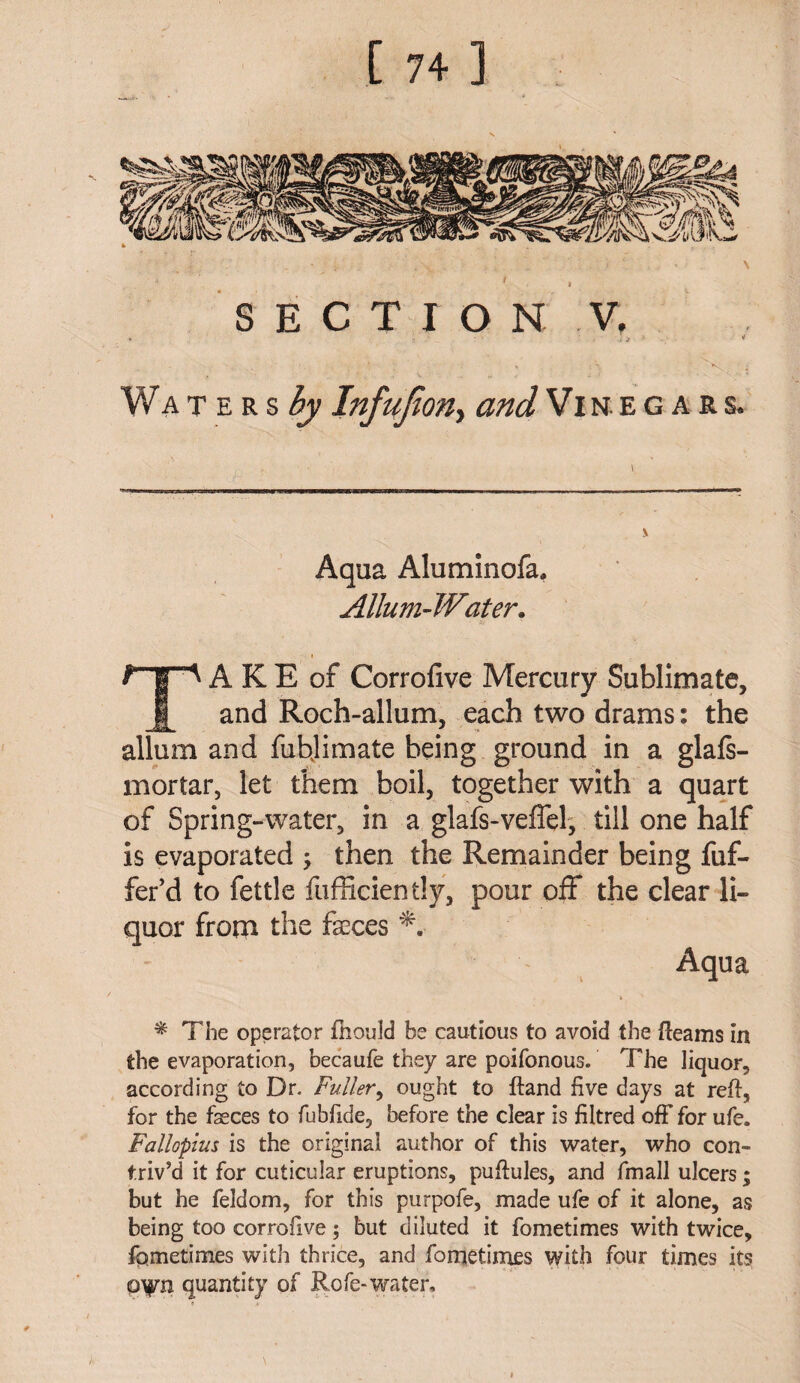 [ 7+] ' * . r ' .' . • ' \ V , : 1 SECTION V, 1 • - * Waters^; InfuJton> and Vin eg a r s. Aqua Aluminofa. Allum-Water. TA K E of Corrofive Mercury Sublimate, and Roch-allum, each two drams: the allum and fubjimate being ground in a glafs- mortar, let them boil, together with a quart of Spring-water, in a glafs-veffel, till one half is evaporated ; then the Remainder being fuf- fer’d to fettle fufficiently, pour off the clear li¬ quor from the fseces T Aqua * The operator fhould be cautious to avoid the Reams in the evaporation, becaufe they are poifonousf The liquor, according to Dr. Fuller, ought to ftand five days at reft, for the faeces to fubfide, before the clear is filtred off for ufe. Fallopius is the original author of this water, who con¬ triv’d it for cuticular eruptions, puftules, and fmall ulcers; but he feldom, for this purpofe, made ufe of it alone, as being too corrofive; but diluted it fometimes with twice, fqmetimes with thrice, and fometimes with four times its quantity of Rofe-water.