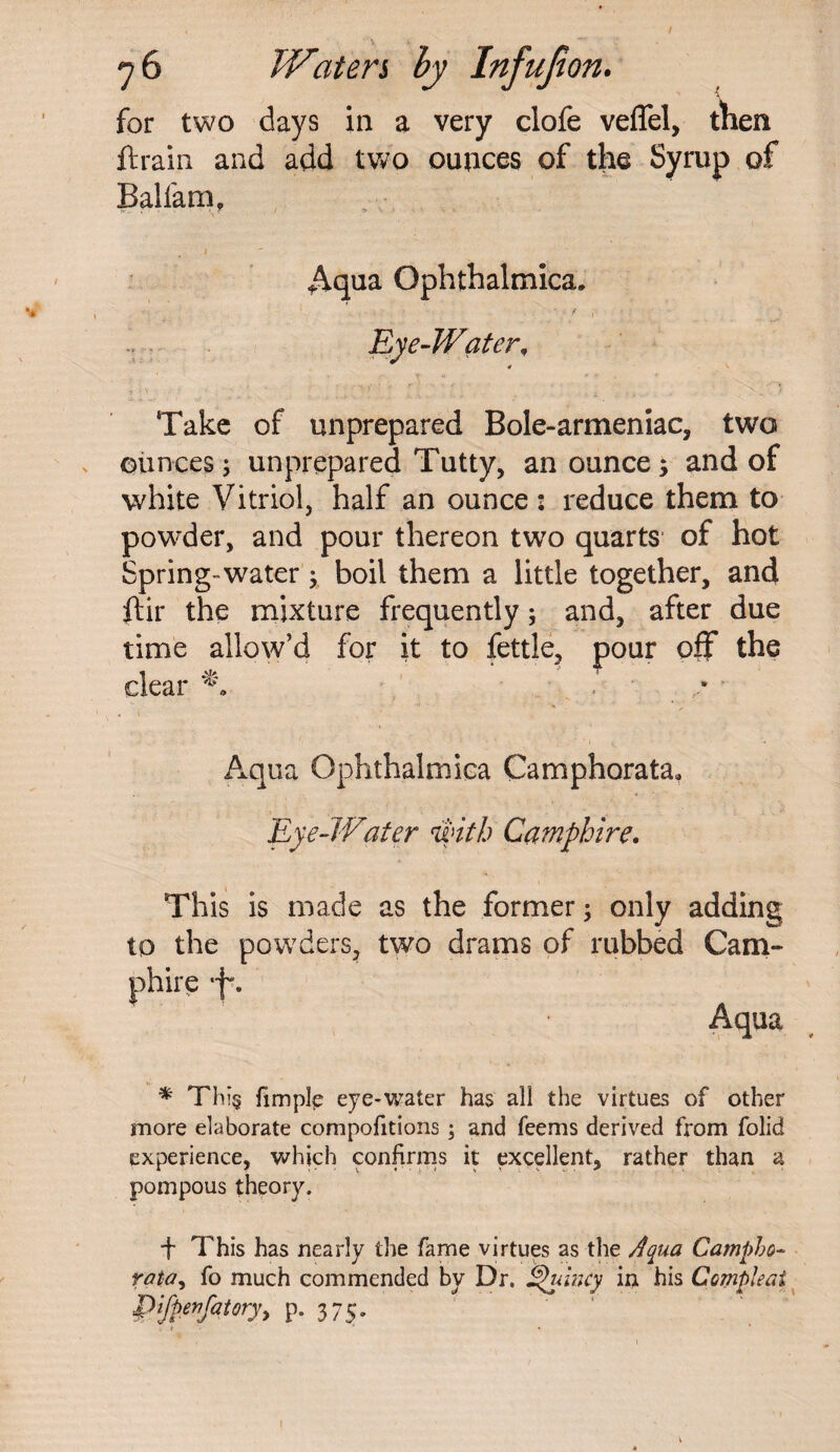 for two days in a very clofe veflel, then ft rain and add two ounces of the Syrup of Balfam, Aqua Ophthalmica, Eye-Water, ' *> '*■ .1 * * ♦ Take of unprepared Bole-armeniac, two ounces; unprepared Tutty, an ounce; and of white Vitriol, half an ounce : reduce them to powder, and pour thereon two quarts of hot Spring water; boil them a little together, and ftir the mixture frequently; and, after due time allow’d for it to fettle, pour off the dear s ’ V « t Aqua Qphthalmica Camphorata, Eye-Water with Camphire. This is made as the former; only adding to the powders, two drams of rubbed Cam¬ phire ■f*. Aqua * Thi§ fimple eye-water has all the virtues of other more elaborate compofitions; and feems derived from folid experience, which confirms it excellent, rather than a pompous theory. + This has nearly the fame virtues as the Aqua Campbo- rata, fo much commended by Dr. Quincy in his Ccmpleai Pifpenfatory, p. 375. , /