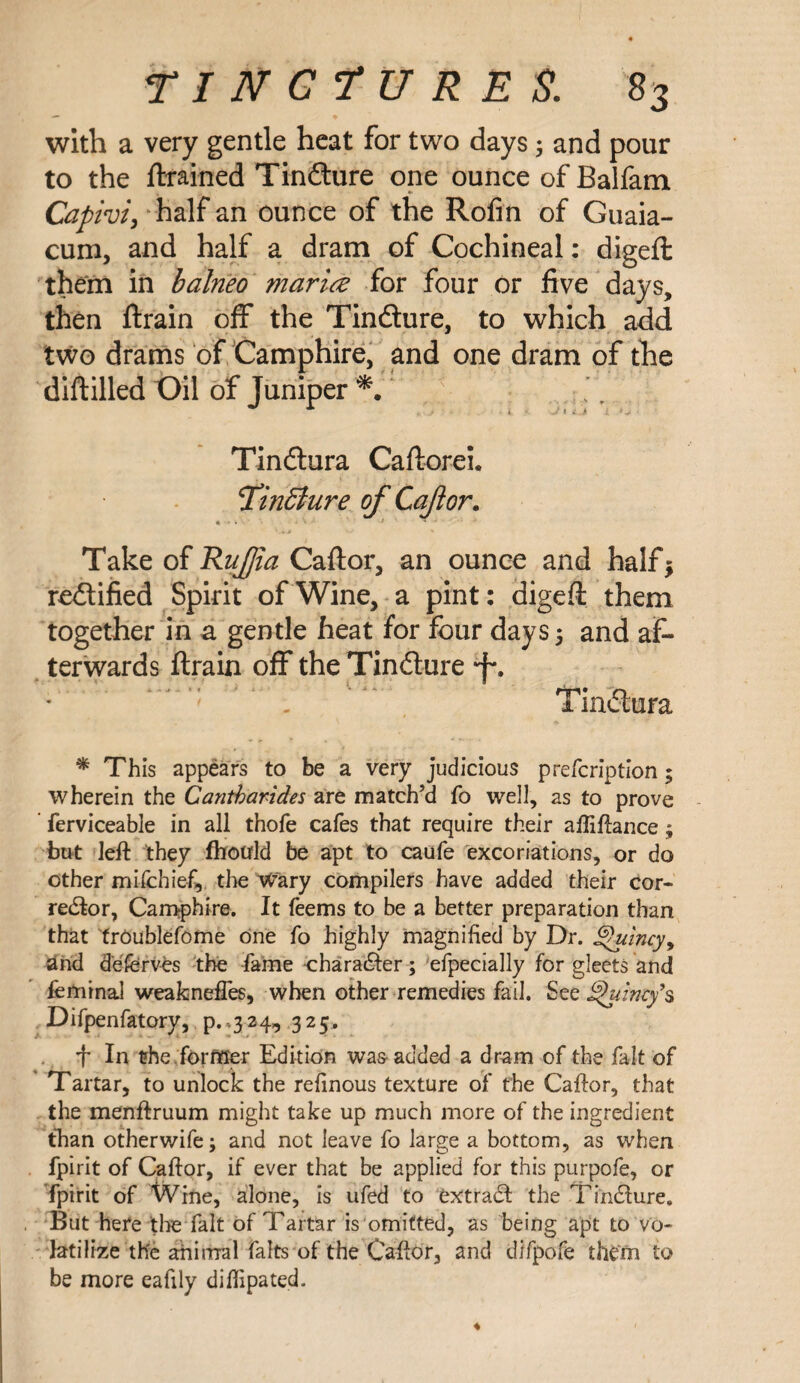 with a very gentle heat for two days 5 and pour to the {trained Tindture one ounce of Balfam Capivi, half an ounce of the Rofin of Guaia- cum, and half a dram of Cochineal: digeft them in balrieo marice for four or five days, then {train off the Tindture, to which add two drams of Camphire, and one dram of the diftilled Oil of Juniper * Tindtura Caftorei. finBure of Caftor. Take of Rujfia Caftor, an ounce and half* redtified Spirit of Wine, a pint: digeft them together in a gentle heat for four days 5 and af¬ terwards {train off the Tindture *f\ Tindtura * This appears to be a very judicious prefcription; wherein the Cantbarides are match’d fo well, as to prove ferviceable in all thofe cafes that require their aftiftance; but left they fhotrld be apt to caufe excoriations, or do other mifchief, the W’ary compilers have added their cor¬ rector, Camphire. It feems to be a better preparation than that trOublefome one fo highly magnified by Dr. Quincy, 2nd deferves the fame character; efpecially for gleets and feminal weakneffes, when other remedies fail. See Quincy’s Difpenfatory, p.,324, 325. + In the former Edition was-added a dram of the fait of Tartar, to unlock the refinous texture of the Caftor, that the menftruum might take up much more of the ingredient than otherwife; and not leave fo large a bottom, as when fpirit of Caftor, if ever that be applied for this purpofe, or fpirit of Wine, alone, is ufed to extrad the TinCfure, But here tire fait of Tartar isomitted, as being apt to vo¬ latilize the animal falts of the Caftor, and difpofe them to be more eafily diftipated. ♦