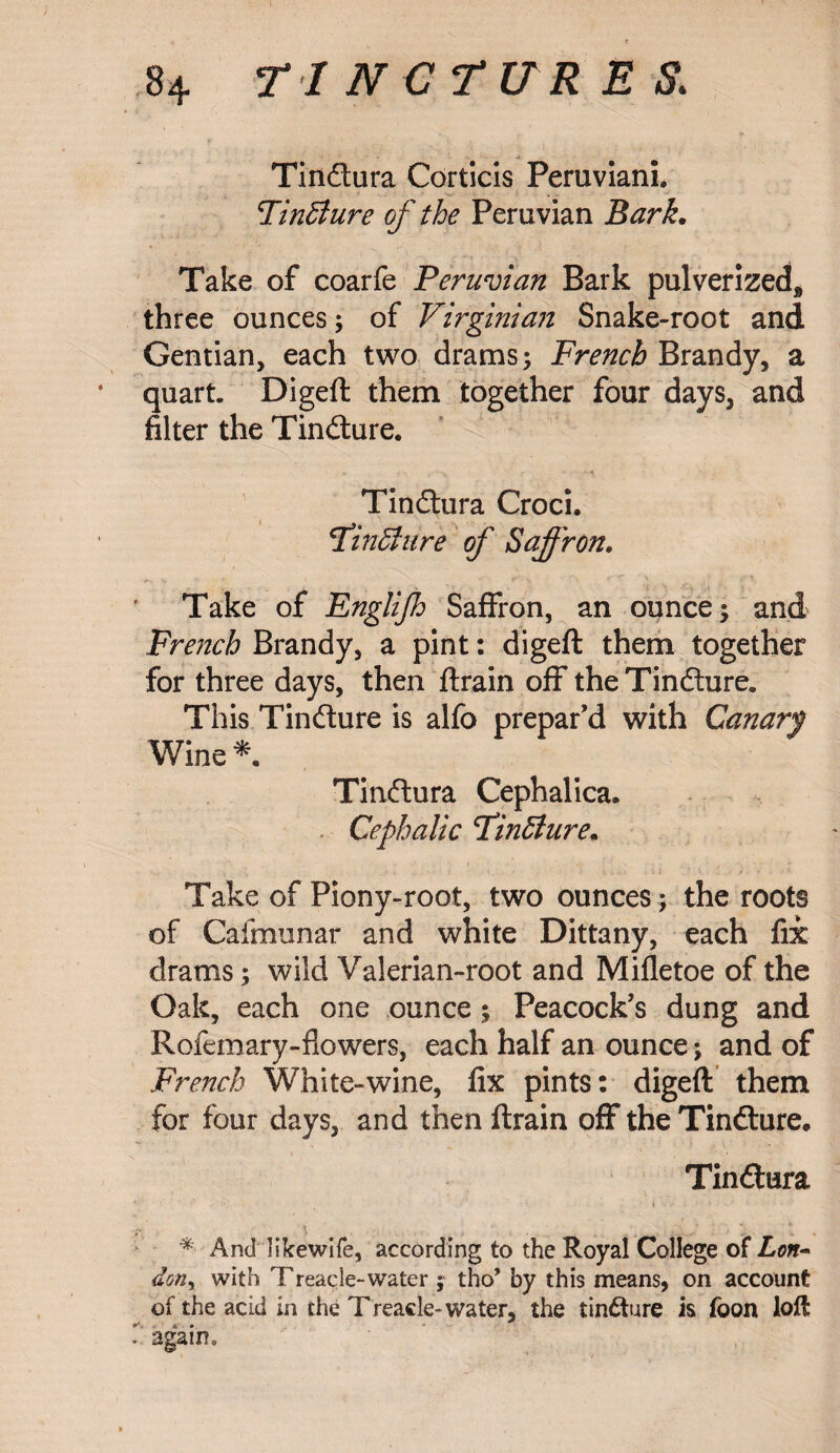 Tindtura Corticis Peruviani. Finffiure of the Peruvian Bark. Take of coarfe Peruvian Bark pulverized, three ounces; of Virginian Snake-root and Gentian, each two drams ; French Brandy, a quart. Digeft them together four days, and filter the Tindture. Tindhira Croci. T’inffure of Saffron. Take of Englijh Saffron, an ounce; and French Brandy, a pint: digeft them together for three days, then ftrain off the Tindture. This Tindture is alfo prepar’d with Canary Wine * Tindtura Cephalica. Cephalic Fintture. Take of Piony-root, two ounces; the roots of Caimunar and white Dittany, each fix drams; wild Valerian-root and Mifletoe of the Oak, each one ounce; Peacock’s dung and Rofemary-flowers, each half an ounce; and of French White-wine, fix pints: digeft them for four days, and then ftrain off the Tindhire. Tindtura * • • i ' • ' - ' * And Hkewife, according to the Royal College of Lon~ dony with Treacle-water ; tho’ by this means, on account of the acid in the Treacle-water, the tinfture is foon loft : again.