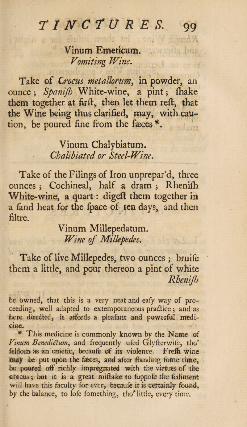 Vinum Emeticum. Vomiting Wine. Take of Crocus metallorum, in powder, an ounce; Spanifh White-wine, a pint; (hake them together at firft, then let them reft, that the Wine being thus clarified, may, with cau¬ tion, be poured fine from the faeces Vinum Chalybiatum. Chalibiated or Steel-Wine. Take of the Filings of Iron unprepar'd, three ounces, Cochineal, half a dram ; Rhenifti White-wine, a quart: digeft them together in a fand heat for the fpace of ten days, and then filtre. Vinum Millepedatum, Wine of Millepedes. Take of live Millepedes, two ounces; bruife them a little, and pour thereon a pint of white Rhenijh be owned, that this is a very neat and eafy way of pro¬ ceeding, well adapted to extemporaneous practice; and as here diFe&ed, it affords a pleafant and powerful medi¬ cine. * This medicine is commonly known by the Name of Vinum Benediftum, and frequently ufed Glyfterwife, tho* feldoih as an emetic, becaufe of its violence. Frefh wine may be put upon the feces, and after ftanding fofne time, be poured off richly impregnated with the virtues of the crocus; but it is a great miflake to fuppofe the fediment will have this faculty for ever, becaufe it is certainly found, by the balance, to lofe fomething, tho* little, every time.