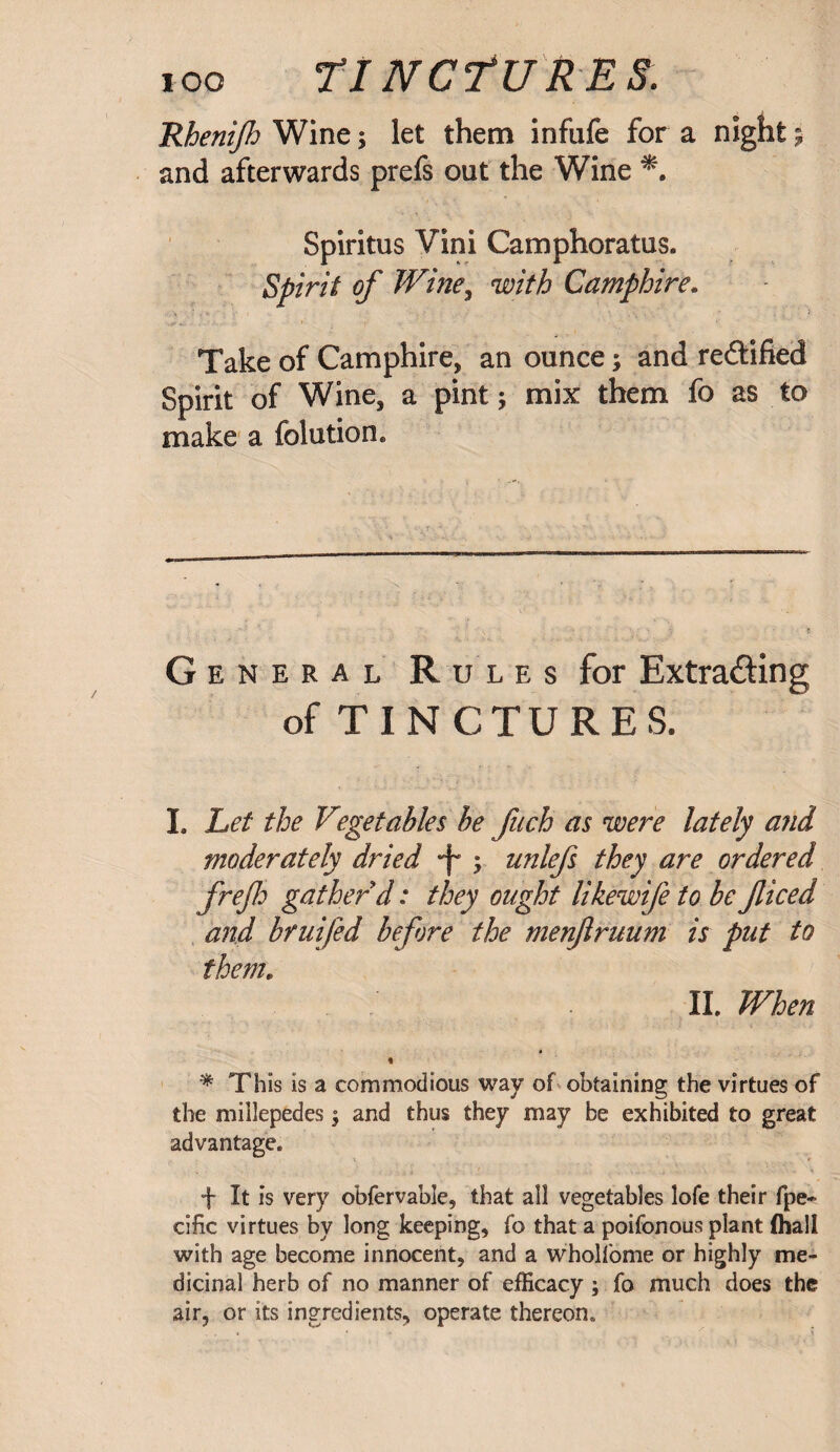 IOO 77 NCfURES. Rhenijh Wine; let them infufe for a night 9 and afterwards prefs out the Wine Spiritus Vini Camphoratus. Spirit of Wine, with Camphire. Take of Camphire, an ounce 9 and rectified Spirit of Wine, a pint; mix them fo as to make a folution. General Rules for Extracting of TINCTURES. I. Let the Vegetables be fuch as were lately and moderately dried *f- 9 unlefs they are ordered frefli gather d: they ought likewife to be ficed and bruifed before the menjlruum is put to them. II. When * This is a commodious way of obtaining the virtues of the millepedes; and thus they may be exhibited to great advantage. + It is very obfervable, that all vegetables lofe their fpe- cific virtues by long keeping, fo that a poifonous plant (hall with age become innocent, and a wholfome or highly me¬ dicinal herb of no manner of efficacy ; fo much does the air, or its ingredients, operate thereon.