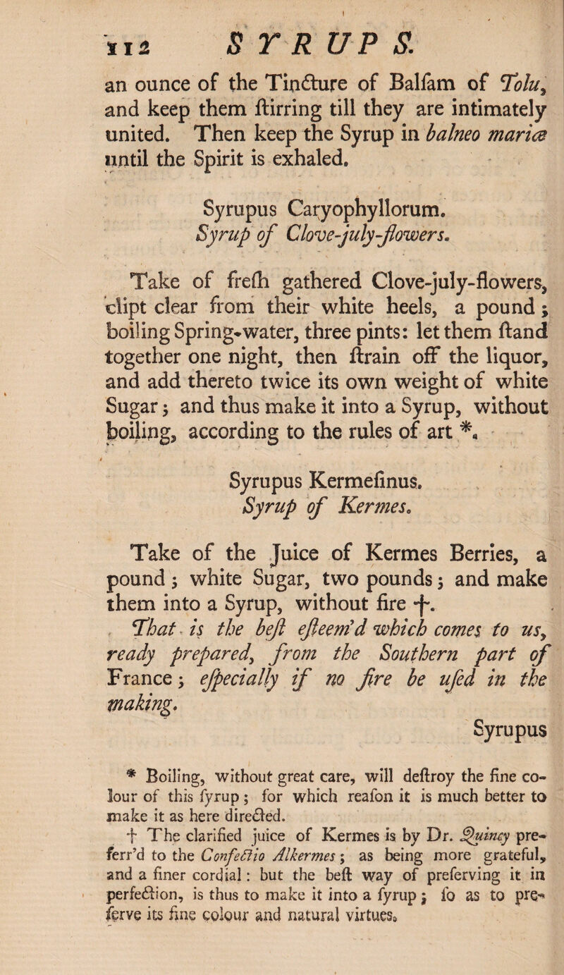 $ r r up & an ounce of the Tindture of Balfam of Tolu, and keep them ftirring till they are intimately united. Then keep the Syrup in balneo maria until the Spirit is exhaled. Syrupus Caryophyllorum. Syrup of Clove-july-fiowers. Take of frefh gathered Gove-july-flowers, clipt clear from their white heels, a pound; boiling Spring*water, three pints: let them ftand together one night, then ftrain off the liquor, and add thereto twice its own weight of white Sugar $ and thus make it into a Syrup, without boiling, according to the rules of art Syrupus Kermefinus. Syrup of Kermes, Take of the Juice of Kermes Berries, a pound 5 white Sugar, two pounds $ and make them into a Syrup, without fire That is the beft efieemd which comes to usy ready prepared, from the Southern part of France ; efpecially if no fire be ufed in the making, Syrupus * Boiling, without great care, will deftroy the fine co¬ lour of this fyrup; for which reafon it is much better to make it as here dire&ed. f The clarified juice of Kermes is by Dr. Quincy pre- ferr’d to the ConfetUo Alkermes; as being more grateful, and a finer cordial: but the beft way of preferving it in perfection, is thus to make it into a fyrup | fo as to pre^ ferve its fine colour and natural virtues*