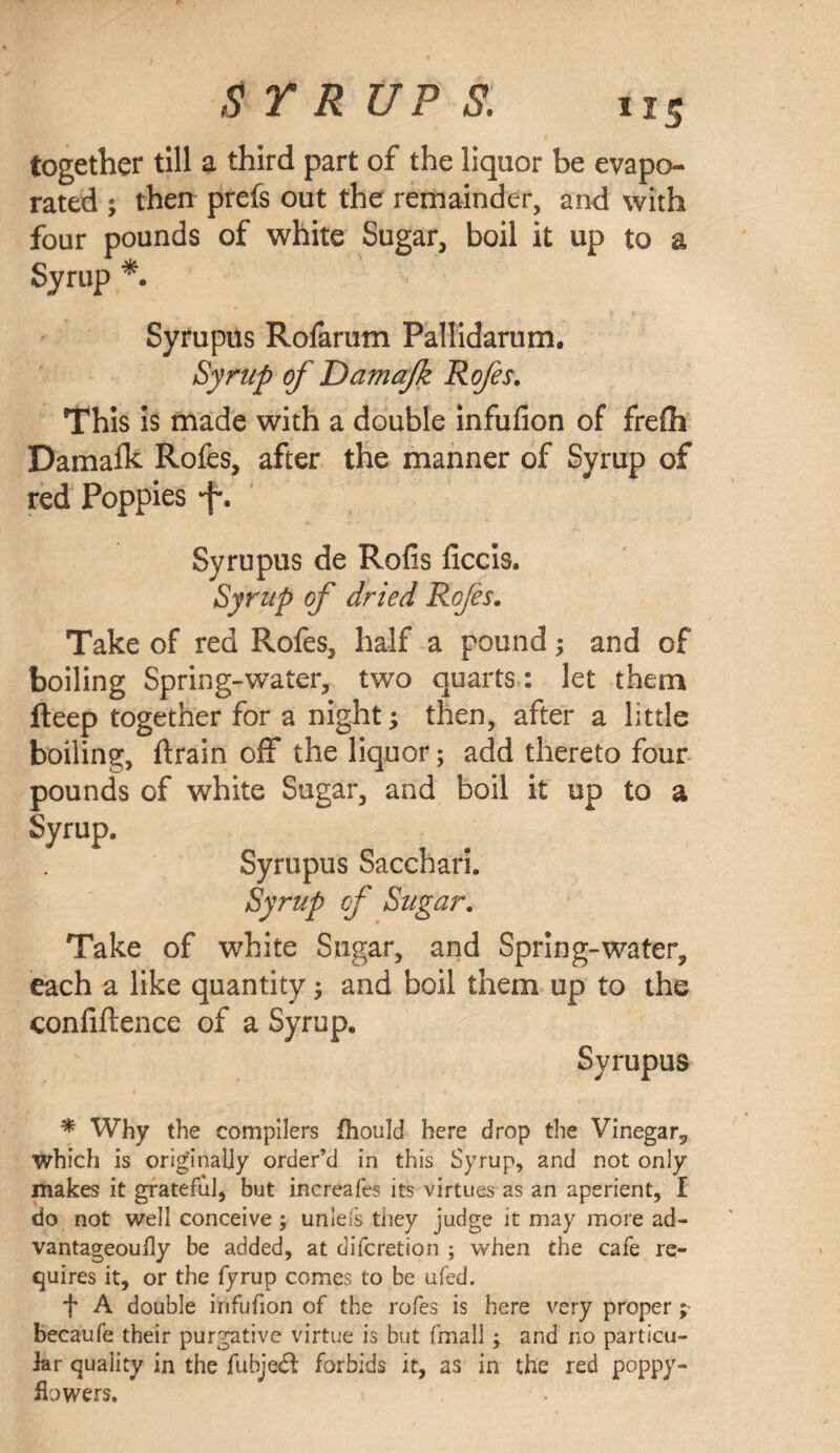 US together till a third part of the liquor be evapo¬ rated ; then prefs out the remainder, and with four pounds of white Sugar, boil it up to a Syrup *. Syrupus Rofarum Pallidarum. Syrup of Damafk Rofes. This is made with a double infufion of frefh Damafk Rofes, after the manner of Syrup of red Poppies f. Syrupus de Rofis ficcis. Syrup of dried Rojes. Take of red Rofes, half a pound; and of boiling Spring-water, two quarts: let them deep together for a night; then, after a little boiling, drain off the liquor; add thereto four pounds of white Sugar, and boil it up to a Syrup. Syrupus Sacchari. Syrup of Sugar. Take of white Sugar, and Spring-water, each a like quantity ; and boil them up to the confidence of a Syrup. Syrupus * Why the compilers fhould here drop the Vinegar, which is originally order’d in this Syrup, and not only makes it grateful, but increafes its virtues as an aperient, I do not well conceive; unlefs they judge it may more ad- vantageoufly be added, at difcretion ; when the cafe re¬ quires it, or the fyrup comes to be ufed. f A double irifufion of the rofes is here very proper ; becaufe their purgative virtue is but fmall ; and no particu¬ lar quality in the fubje£l: forbids it, as in the red poppy- ifowers.