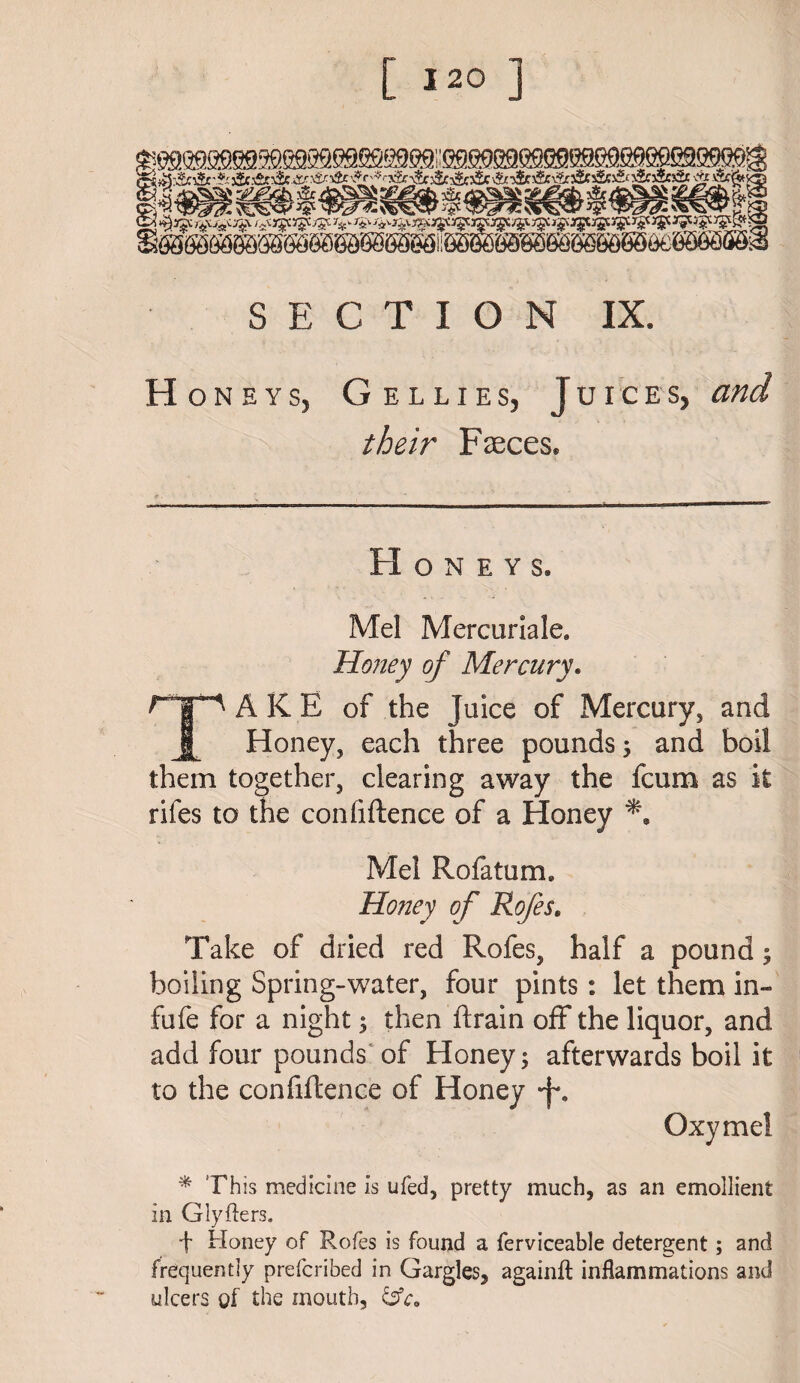 Honeys, Gellies, Juices, and their Faeces* * Honeys. Mel Mercuriale. Honey of Mercury. AKE of the Juice of Mercury, and Honey, each three pounds 5 and boil them together, clearing away the fcum as it rifes to the confidence of a Honey Mel Rofatum* Honey of Rofes. Take of dried red Rofes, half a pound; boiling Spring-water, four pints: let them in- fufe for a night 5 then drain off the liquor, and add four pounds of Honey; afterwards boil it to the confidence of Honey *J\ Oxymel * Th is medicine is ufed, pretty much, as an emollient in Glyfters. t Honey of Rofes is found a ferviceable detergent; and frequently prefcribed in Gargles, againft inflammations and ulcers of the mouth,