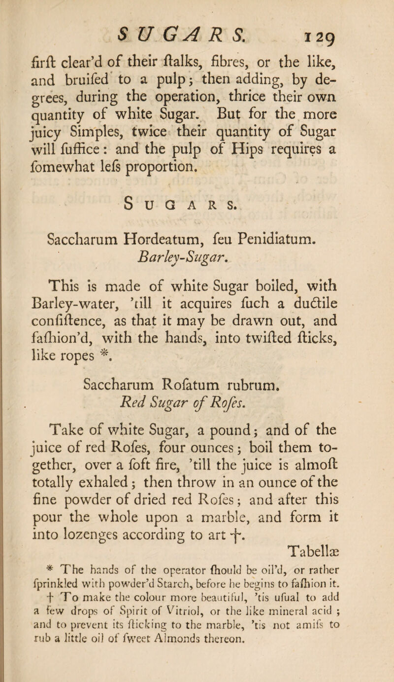 firft clear’d of their ftalks, fibres, or the like, and bruifed to a pulp; then adding, by de¬ grees, during the operation, thrice their own quantity of white Sugar. But for the more juicy Simples, twice their quantity of Sugar will fuffice: and the pulp of Hips requires a fomewhat lefs proportion. Sugars. Saccharum Hordeatum, feu Penidiatum. Barley-Sugar. This is made of white Sugar boiled, with Barley-water, ’till it acquires fuch a dudlile confidence, as that it may be drawn out, and faflhion’d, with the hands, into twilled flicks, like ropes Saccharum Rofatum rubrum. Red Sugar of Rofes. Take of white Sugar, a pound; and of the juice of red Rofes, four ounces; boil them to¬ gether, over a foft fire, ’till the juice is almoft totally exhaled; then throw in an ounce of the fine powder of dried red Rofes; and after this pour the whole upon a marble, and form it into lozenges according to art •f. Tabellce * The hands of the operator (hould be oil’d, or rather fprinkled with powder’d Starch, before he begins to fafbion it. f To make the colour more beautiful, ’tis ufual to add a few drops of Spirit of Vitriol, or the like mineral acid ; and to prevent its flicking to the marble, ’tis not amifs to rub a little oil of fweet Almonds thereon.