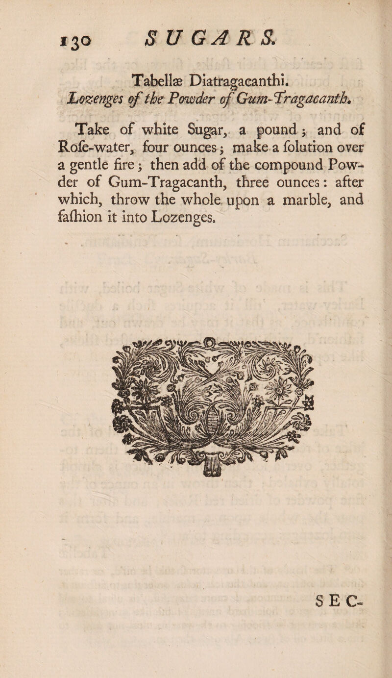 Tabellae Diatragacanthi. Lozenges of the Powder of Gum- Tragacantfa Take of white Sugar, a pound $ and of Rofe-water, four ounces; make a folution over a gentle fire; then add of the compound Pow¬ der of Gum-Tragacanth, three ounces: after which, throw the whole upon a marble, and fafhion it into Lozenges* SEC-