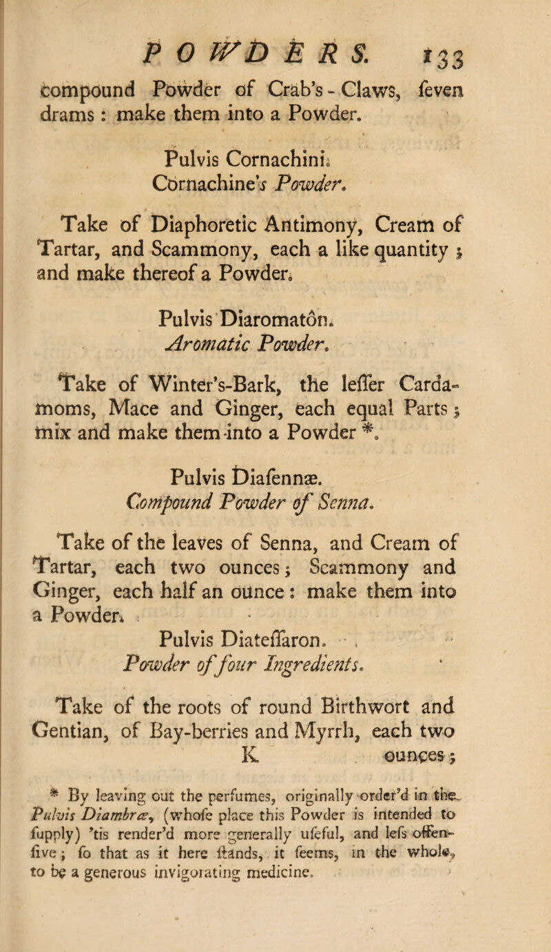 compound Powder of Crab's - Claws, feven drams: make them into a Powder. Pulvis Cornachinh Cbrnachine’i Powder. Take of Diaphoretic Antimony, Cream of Tartar, and Scammony, each a like quantity ; and make thereof a Powder0 . \. Pulvis Diaromaton. Aromatic Powder. Take of Winter's-Bark, the leffer Carda¬ moms, Mace and Ginger, each equal Parts ; mix and make them into a Powder Pulvis Diafennse. Compound Powder of Senna. Take of the leaves of Senna, and Cream of Tartar, each two ounces; Scammony and Ginger, each half an ounce : make them into a Powder* : * Pulvis DiatefTaron. , Powder of four Ingredients. Take of the roots of round Birthwort and Gentian, of Bay-berries and Myrrh, each two K ounces; * By leaving out the perfumes, originally ordered in the. Pulvis Diambr&y (whofe place this Powder is intended to fupply) *tis render’d more generally ufeful, and lefs offere- five; fo that as it here ftands, it feems, in the whote^ to be a generous invigorating medicine.