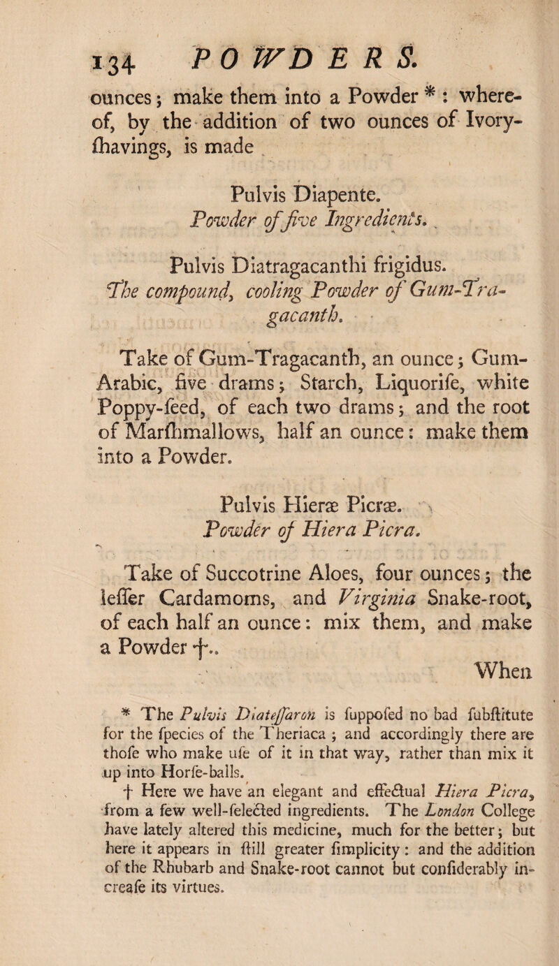 ounces; make them into a Powder * : where¬ of, by the addition of two ounces of Ivory- fhavings, is made Pulvis Diapente. Powder of five Ingredients.. Puivis Diatragacanthi frigidus. jthe compound, cooling Powder of Gum-1 ru¬ ga cant h. Take of Gum-Tragacanth, an ounce; Gum- Arabic, five drams ; Starch, Liquorife, white Poppy-feed, of each two drams; and the root of Marfhmallows, half an ounce: make them into a Powder. Pulvis Hierae Piers. > Powder of Hiera Pier a„ •v Take of Succotrine Aloes, four ounces; the ieffer Cardamoms, and Virginia Snake-root, of each half an ounce: mix them, and make a Powder *f\. When * The Pulvis DiaUjfaron is luppofed no bad fubfti'tute for the fpecies of the Theriaca ; and accordingly there are thofe who make ufe of it in that way, rather than mix it up into Horie-balls. f Here we have an elegant and effectual Hiera Pier a, from a few well-fele&ed ingredients. The London College have lately altered this medicine, much for the better; but here it appears in hill greater fimplicity: and the addition of the Rhubarb and Snake-root cannot but confiderably in- creafe its virtues.