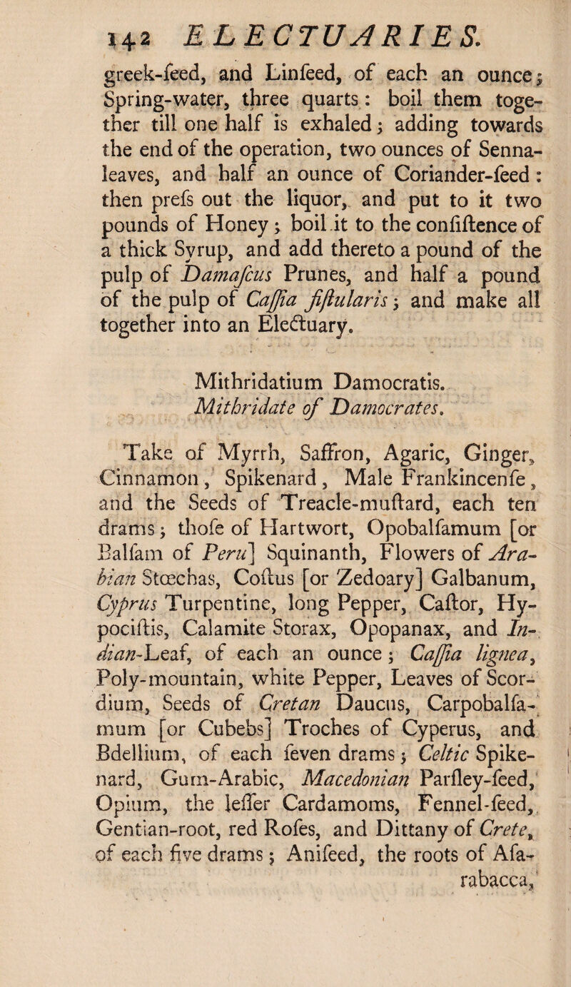 greek-feed, and Linfeed, of each an ounce \ Spring-water, three quarts : boil them toge¬ ther till one half is exhaled; adding towards the end of the operation, two ounces of Senna- leaves, and half an ounce of Coriander-feed : then prefs out the liquor, and put to it two pounds of Honey; boil.it to the confiftence of a thick Syrup, and add thereto a pound of the pulp of Damafcus Prunes, and half a pound of the pulp of Caffia fiflularh; and make all together into an Eledtuary* Mithridatium Damocratis. Mithridate of Damocrates. Take of Myrrh, Saffron, Agaric, Ginger^ Cinnamon, Spikenard, Male Frankincenfe, and the Seeds of Treacle-muftard, each ten drams; thofe of Hart wort, Opobalfamum [or Balfam of Peru] Squinanth, Flowers of Ara¬ bian Stcechas, Coilus [or Zedoary] Galbanum, Cyprus Turpentine, long Pepper, Caftor, Hy- pociftis, Calamite Storax, Opopanax, and In- Man-Leaf, of each an ounce; Cajjia lignea, Poly-mountain, white Pepper, Leaves of Scor- dium, Seeds of Cretan Daucus, Carpobalfa- mum [or Cubebs] Troches of Cyperus, and Bdellium, of each feven drams $ Celtic Spike¬ nard, Gum-Arabic, Macedonian Parfley-feed, Opium, the leffer Cardamoms, Fennel-feed, Gentian-root, red Rofes, and Dittany of Crete% of each five drams ; Anifeed, the roots of Afa^ rabacca,