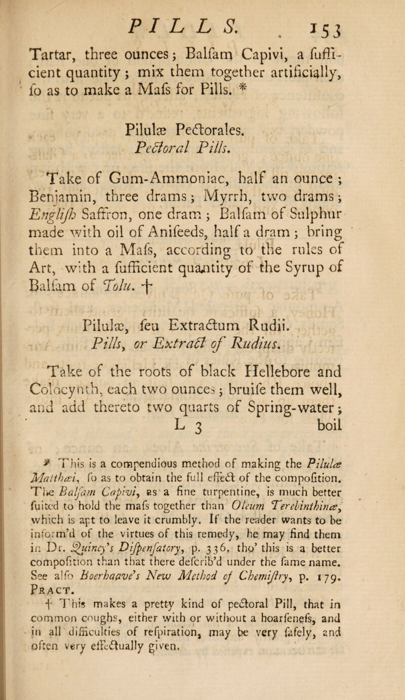 PILLS. j 53 Tartar, three ounces; Balfam Capivi, a fufti- cient quantity ; mix them together artificially, fo as to make a Mafs for Pills. * Pilulee Pedlorales. Pectoral Pills. Take of Gum-Ammoniac, half an ounce ; Beniamin, three drams; Myrrh, two drams; Englijh Saffron, one dram ; Balfam of Sulphur made with oil of Anifeeds, half a dram ; bring them into a Mafs, according to the rules of Art, with a fufficient quantity of the Syrup of Balfam of Polu. Pilulsc, feu Extradlum Rudii. Pills, or Extraff of Rudius. Take of the roots of black Hellebore and Colocynth, each two ounces 5 bruife them well, and add thereto two quarts of Spring-water; L 3 boil * This is a compendious method of making the Pilulce Matthai, fo as to obtain the full effect of the compofition. The Balfam Capivi, as a fine turpentine, is much better fuited to hold the mafs together than Oleum Eerebinthinee, which is apt to leave it crumbly. If the reader wants to be inform’d of the virtues of this remedy, he may find them in Dr. jQuincy's Difpenfatory, p. 336, thp’ this is a better compofition than that there defcrib’d under the fame name. See alfo Boerhaave s New Method cj Chemijlry, p. 179. Pract. f This makes a pretty kind of pe&oral Pill, that in common coughs, either with or without a hoarfenefs, and in all difficulties of refpiration, may be very fafely, and often very efFe&uaJly given.