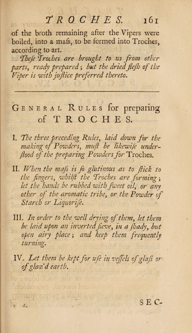 of the broth remaining after the Vipers were boiled, into a mafs, to be formed into Troches, according to art. \Theje Troches are brought to us from other parts, ready prepared; but the dried fief of the Viper is with jujiice preferred thereto. G e n e r a l Rules for preparing of troches/ I. The three preceding Rules, laid down for the making of Powders, mu ft be Ukewife under- food of the preparing Powders for Troches. II. When the mafs is fo glutinous as to flick to the fingers, whilfl the Troches are forming; let the hands be rubbed with fweet oil, or any other of the aromatic tribe, or the Powder of Starch or Liquorife. III. In order to the well drying of them, let them be laid upon an inverted fieve, in a fhady> but open airy place; and keep them frequently turning. IV. Let them be kept for ufe in vefels ofglafs or of glazd earth. SEC-