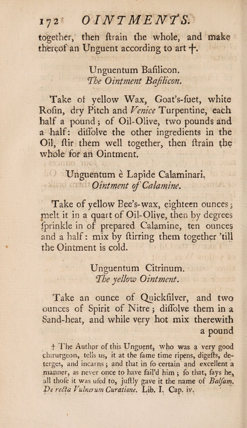 together, then ftrain the whole, and make thereof an Unguent according to art tf. Unguentum Bafilicon, The Ointment Bafilicon. Take of yellow Wax, Goafs-fuet, white Rofin, dry Pitch and Venice Turpentine, each half a pound; of Oil-Olive, two pounds and a half: diffolve the other ingredients in the Oil, ftir them well together, then ftrain $he whole for an Ointment, Unguentum e Lapide Calaminari. Ointment of Calamine. Take of yellow Bee's-wax, eighteen ounces ; melt it in a quart of Oil-Olive, then by degrees fprinkle in of prepared Calamine, ten ounces and a half: mix by ftirring them together 'till the Ointment is cold. Unguentum Citrinum. The yellow Ointment. Take an ounce of Quickfilver, and two ounces of Spirit of Nitre; diffolve them in a Sand-heat, and while very hot mix therewith a pound f. The Authpr of this Unguent, who was a very good phirurgeon, tells us, it at the fame time ripens, digefts, de¬ terges, and incarns; and that in fo certain and excellent a manner, as never once to have fail’d him j fo that, fays he, all thole it was ufed to, juftly gave it the name of Balfam. De recta Vulnerum Cur a ti one. Lib. I, Cap. iv, t * v • ♦ ‘ . ■ i «. > v ••• » • ; . • . i « . ^ ■ i