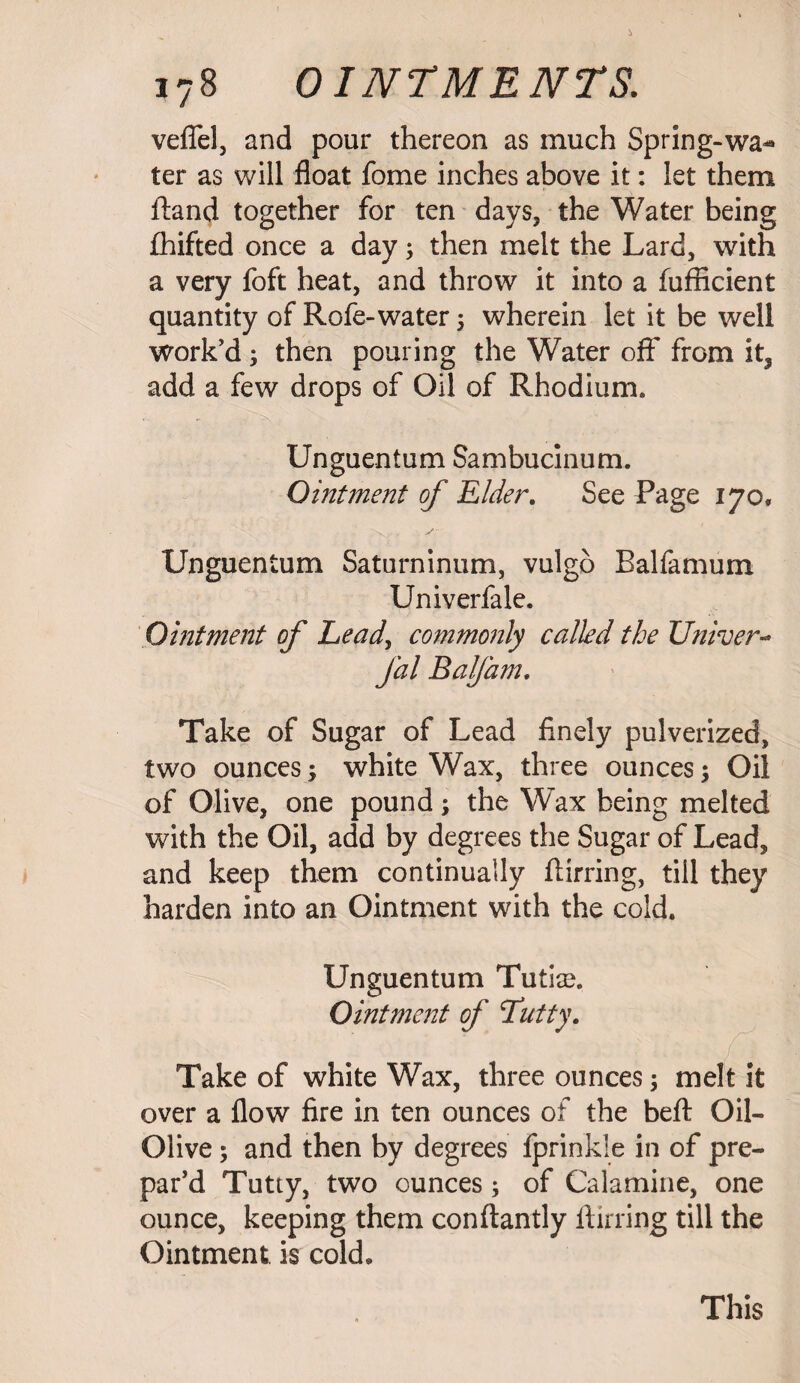 veflel, and pour thereon as much Spring-wa- ter as will float fome inches above it: let them ftand together for ten days, the Water being fhifted once a day; then melt the Lard, with a very foft heat, and throw it into a fufflcient quantity of Rofe-water 5 wherein let it be well work’d; then pouring the Water off from it5 add a few drops of Oil of Rhodium. Unguentum Sambucinum. Ointment of Elder. See Page 170, Unguentum Saturninum, vulgo Balfamum Univerfale. Ointment of Leady commonly called the Univer- fal Balfam. Take of Sugar of Lead finely pulverized, two ounces; white Wax, three ounces; Oil of Olive, one pound; the Wax being melted with the Oil, add by degrees the Sugar of Lead, and keep them continually flirring, till they harden into an Ointment with the cold. Unguentum Tutise. Ointment of Ttutty. Take of white Wax, three ounces; melt it over a flow fire in ten ounces of the befl: Oil- Olive ; and then by degrees fprinkle in of pre¬ par’d Tutty, two ounces; of Calamine, one ounce, keeping them conftantly flirring till the Ointment, is cold* This