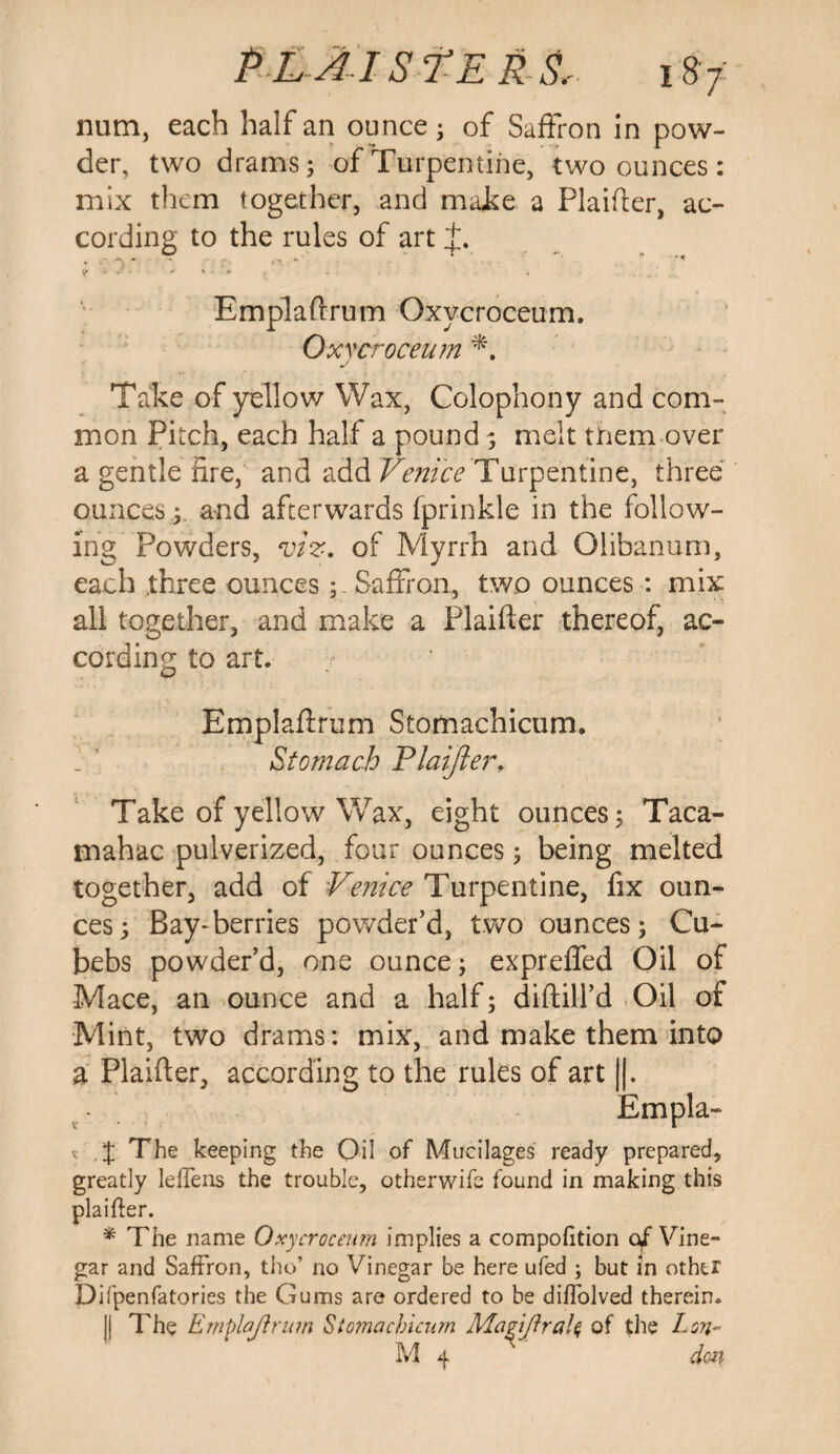 P Lai st e rs,. i87: num, each half an ounce; of Saffron in pow¬ der, two drams 5 of Turpentine, two ounces: mix them together, and make a Plaifter, ac¬ cording to the rules of art Emplaftrum Oxycroceum. Oxycroceum Take of yellow Wax, Colophony and com¬ mon Pitch, each half a pound ; melt them over a gentle fire, and add Venice Turpentine, three ounces; and afterwards fprinkle in the follow¬ ing Powders, viz. of Myrrh and Glibanum, each three ouncesSaffron, two ounces : mix all together, and make a Plaifter thereof, ac¬ cording to art. Emplaflrum Stomachicum. Stomach Plaifler, Take of yellow Wax, eight ounces; Taca- mahac pulverized, four ounces; being melted together, add of Venice Turpentine, fix oun¬ ces; Bay-berries powder’d, two ounces; Cu- bebs powder’d, one ounce; expreffed Oil of Mace, an ounce and a half; diftill’d -Oil of Mint, two drams: mix, and make them into a Plaifter, according to the rules of art impla- t . J The keeping the Oil of Mucilages ready prepared, greatly leftens the trouble, otherwife found in making this plaifter. * The name Oxycroceum implies a compofition of Vine¬ gar and Saffron, tho’ no Vinegar be here ufed ; but in other Difpenfatories the Gums are ordered to be diftolved therein. || The Emplaftrum Stomachicum Magift rale, of the Lon- M 4 ' dm