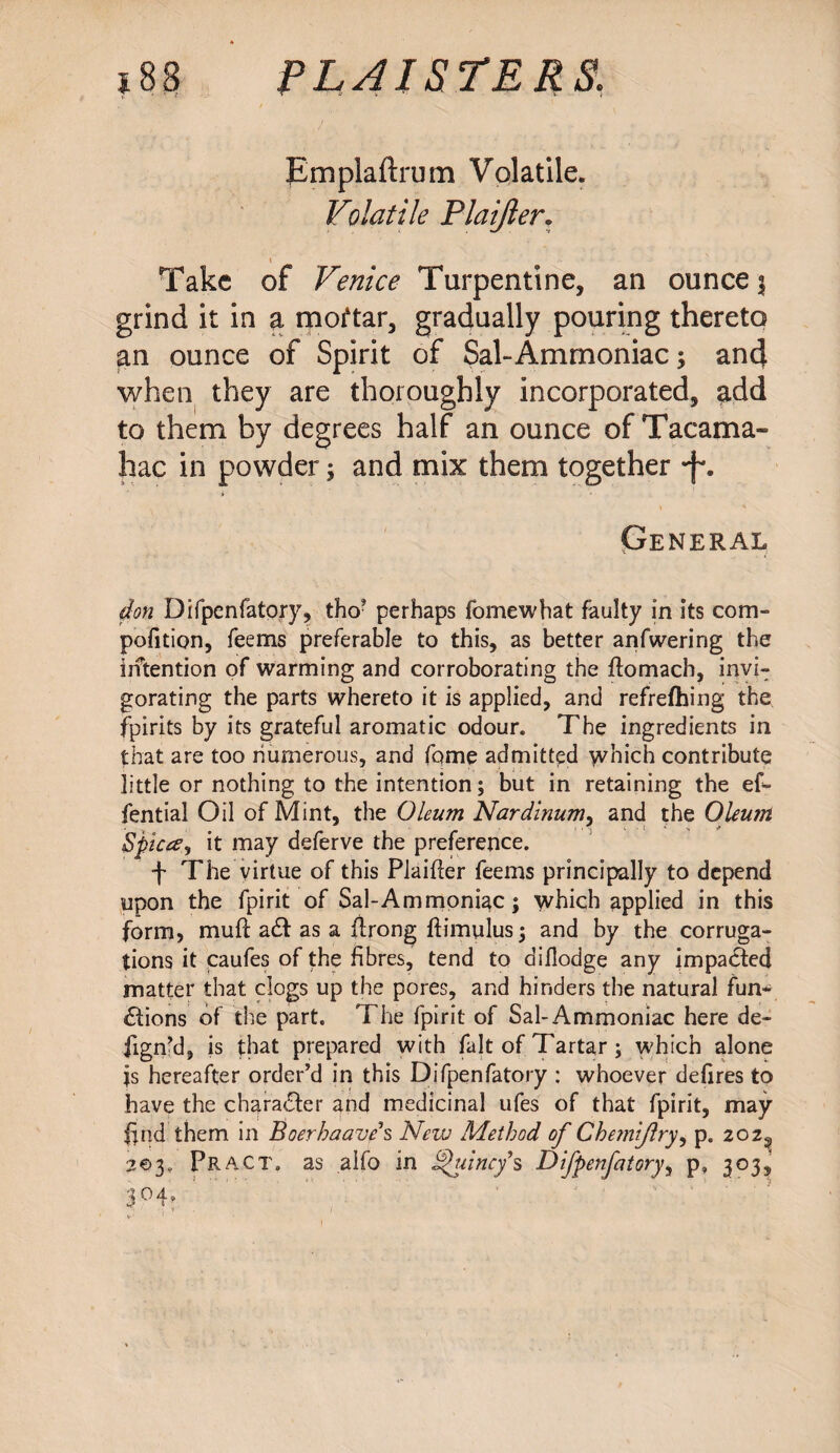 Emplaftrum Volatile. Volatile Plaijler. i Take of Venice Turpentine, an ounce $ grind it in a moftar, gradually pouring thereto an ounce of Spirit of Sal-Ammoniac; and when they are thoroughly incorporated, add to them by degrees half an ounce of Tacama- hac in powder; and mix them together •f. General don Difpenfatory, tho’ perhaps fomewhat faulty in its com- pofition, feems preferable to this, as better anfwering the intention of warming and corroborating the flomach, invi¬ gorating the parts whereto it is applied, and refrefhing the fpirits by its grateful aromatic odour. The ingredients in that are too numerous, and fome admitted which contribute little or nothing to the intention; but in retaining the ef- fential Oil of Mint, the Oleum Nardinum, and the Oleum Spicce, it may deferve the preference. f The virtue of this Plaifter feems principally to depend upon the fpirit of Sal-Ammoniac; which applied in this form, mull a£f as a flrong ftimulus; and by the corruga¬ tions it caufes of the fibres, tend to diflodge any impacted matter that clogs up the pores, and hinders the natural fun- £fions of the part. The fpirit of Sal-Ammoniac here de- jign’d, is that prepared with fait of Tartar; which alone is hereafter order’d in this Difpenfatory : whoever defires to have the character and medicinal ufes of that fpirit, may find them in Boerhaave\ New Method of Chemijlry, p. 202^ 203, Pract. as aifo in putney’s Difpenfatory, p, 303, 3°4»