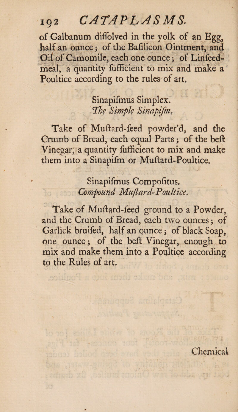 of Galbanum diffolved in the yolk of an Egg, half an ounce; of the Bafilicon Ointment, and Oil of Camomile, each one ounce; of Linfeed- meal, a quantity fufficient to mix and make a Poultice according to the rules of art. Sinapifmus Simplex. jthe Simple Sinapifm. Take of Muftard-feed powder'd, and the Crumb of Bread, each equal Parts; of the beft Vinegar, a quantity fufficient to mix and make them into a Sinapifm or Muftard-Poultice. Sinapifmus Compofitus. Compound Muftard-Poultice. Take of Muftard-feed ground to a Powder, and the Crumb of Bread, each two ounces; of Garlick bruifed, half an ounce; of black Soap, one ounce; of the beft Vinegar, enough to mix and make them into a Poultice according to the Rules of art. Chemical