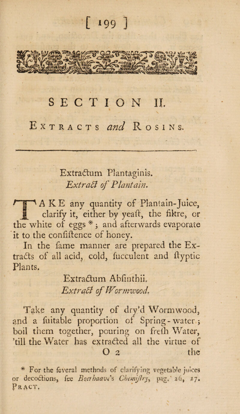 [ *99 ] i / SECTION II. , ' V Extracts and Rosins. Extradfum Plantaginis. Extraff of Plantain. F* I ^ A K E any quantity of Plantain-Juice, clarify it, either by yeaft, the fikre, or the white of eggs * ; and afterwards evaporate it to the confidence of honey. In the fame manner are prepared the Ex¬ tracts of all acid, cold, fucculent and ftyptic Plants. Extraftum Abfinthii, Ext raff of IVormwood. Take any quantity of dry’d Wormwood, and a fuitable proportion of Spring-water,; boil them together, pouring on frdh Water, ’till the Water has extracted all the virtue of O 2 the * For the fcveral methods of clarifying vegetable juices or decodtions, fee Boerhaavis Chemijlryy pag. ’ 26., 27. Tract.