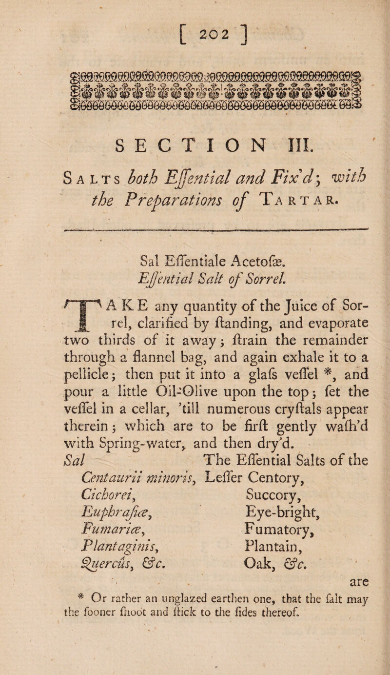 ■‘Sir <S» f& , ■ f/ft ^i<? £' SECTION III. Salts both EJfential and Fix'd; with the Preparations of Tartar. Sal Efientiale Acetofo. EJJential Sait of Sorrel A K E any quantity of the Juice of Sor- JL reh clarified by landing, and evaporate two thirds of it away; ftrain the remainder through a flannel bag, and again exhale it to a pellicle; then put it into a glafs veflel *, and pour a little Oil-Olive upon the top; fet the veflel in a cellar, ’till numerous cryftals appear therein 3 which are to be firft gently wafh’d with Spring-water, and then dry'd. Sal The Eflential Salts of the Centaur ii mi nor is, Lefler Centory, Cichorei, Succory, Euphrafa, Eye-bright, Fumarice, F u matory. Plant aginis, Plantain, gtuercuSy &c. Oak, &c. are * Or rather an urrglazed earthen one, that the fait may the fooner (hoot and Hick to the tides thereof.