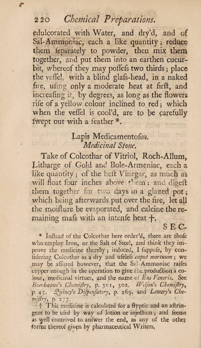 edulcorated with Water, and dry’d, and of Sal-Ammoniac, each a like quantity 5 reduce them feparately to powder, then mix them together, and put them into an earthen cucur¬ bit, whereof they may poflefs two thirds; place the yeflel, with a blind glafs-head, in a naked fire, ufing only a moderate heat at firft, and increafing it, by degrees, as long as the flowers rife of a yellow colour inclined to red; which when the veffel is cool'd, are to be carefully fwept out with a;feather*. Lapis Medicamentofus* Medicinal Stone, Take of Colcothar of Vitriol, Roch-Allum, Litharge of Gold and Bole-Armeniac, each a like quantity 5 of the befl: Vinegar, as much as will float four inches above ern : and digeft them together for two days m a glazed pot; which being afterwards put over the fire, let all the moifture be evaporated, and calcine the re¬ maining mafs with an intenfe heat *f% ■ * SEC- # Inftead of the Colcothar here order’d, there are thofe who employ Iron, or the Salt of Steel, and think they im¬ prove the medicine thereby; induced, I fuppofe, by con¬ sidering Colcothar as a dry and ufelefs caput mortuum \ we may be allured however, that the Sal Ammoniac raifes copper enough in the operation to give the production a co¬ lour, medicinal virtues, and the name of Ens Veneris. See Boerhaave*s Chemijiry, p. 301, 302. IVilfons Chemijiryy p. 45. Quincy’s DiJpenjatoryy p. 269. and Lemery1 s Che- Wlftry, P:r2.77-.# . f This medicine is calculated for a ftyptic and an aftrin- gent to be ufed by way of lotion or injection ; and feems as vyell contrived to anfwer the end, as any of the othep forms ^hereof given by pharmaceutical Writers.