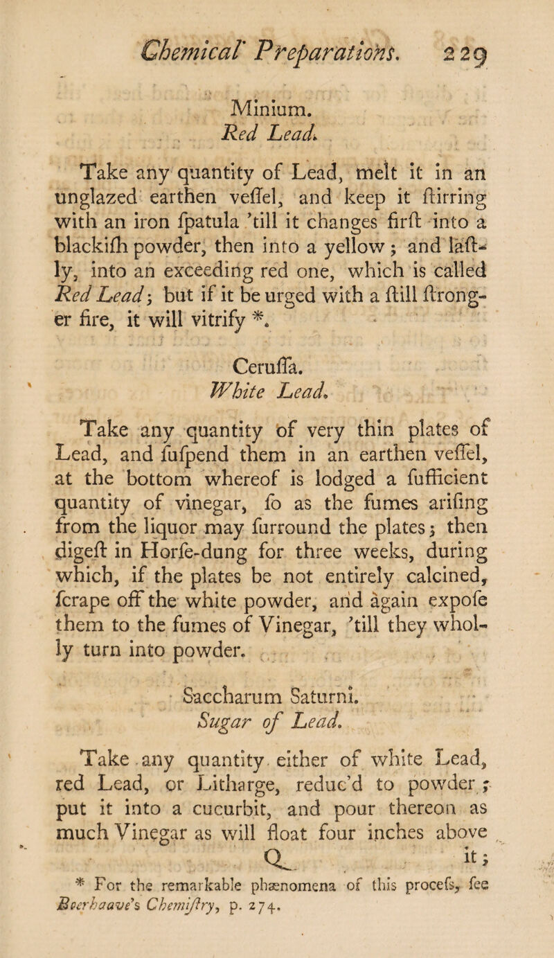 Minium. Red Lead\ Take any quantity of Lead, melt it in an unglazed earthen veflel, and keep it ftirring with an iron fpatula ’till it changes firft into a blackifh powder, then into a yellow ; and lafl> ly, into an exceeding red one, which is called Red Lead but if it be urged with a ftill ftrong- er fire, it will vitrify Ceruffa. White Lead, Take any quantity of very thin plates of Lead, and fufpend them in an earthen veflel, at the bottom whereof is lodged a fufficient quantity of vinegar, fo as the fumes arifing from the liquor may furround the plates $ then digeft in Horfe-dung for three weeks, during which, if the plates be not entirely calcined, fcrape off the white powder, arid again expofe them to the fumes of Vinegar, ’till they whol¬ ly turn into powder. Saccharum Saturni. Sugar of Lead. Take , any quantity either of white Lead, red Lead, or Litharge, reduc’d to powder ; put it into a cucurbit, and pour thereon as much Vinegar as will float four inches above CL. fa * For the remarkable phenomena of this procefs, fee Bocrhaave s Chemiftry, p. 274.