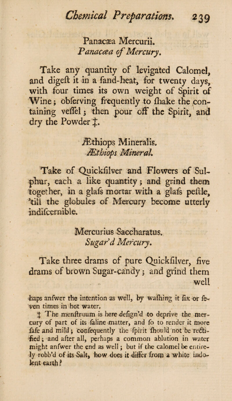 Panacea Mercurii. Panaccea of Mercury. Take any quantity of levigated Calomel, and digeft it in a fand-heat, for twenty days, with four times its own weight of Spirit of Wine; obferving frequently to fhake the con¬ taining veflel i then pour off the Spirit, and dry the Powder iEthiops Mineralis. Mthiops Mineral. Take of Quickfilver and Flowers of Sul¬ phur, each a like quantity; and grind them together, in a glafs mortar with a glafs peflle, ’till the globules of Mercury become utterly indifcernible. Mercurius Saccharatus. Sugard Mercury. Take three drams of pure Quickfilver, five drams of brown Sugar-candy $ and grind them . ~ well haps anfwer the intention as well, by wafhing it fix or fe~ ven times in hot water, J The menftruum is heredefign’d to deprive the mer¬ cury of part of its faline matter, and fo to render it more fafe and mild; confequently the fpirit fhould not be recti¬ fied ; and after all, perhaps a common ablution in water might anfwer the end as well; but if the calomel be entire¬ ly robb’d of its Salt, how does it differ from a white indo*. Jent earth l