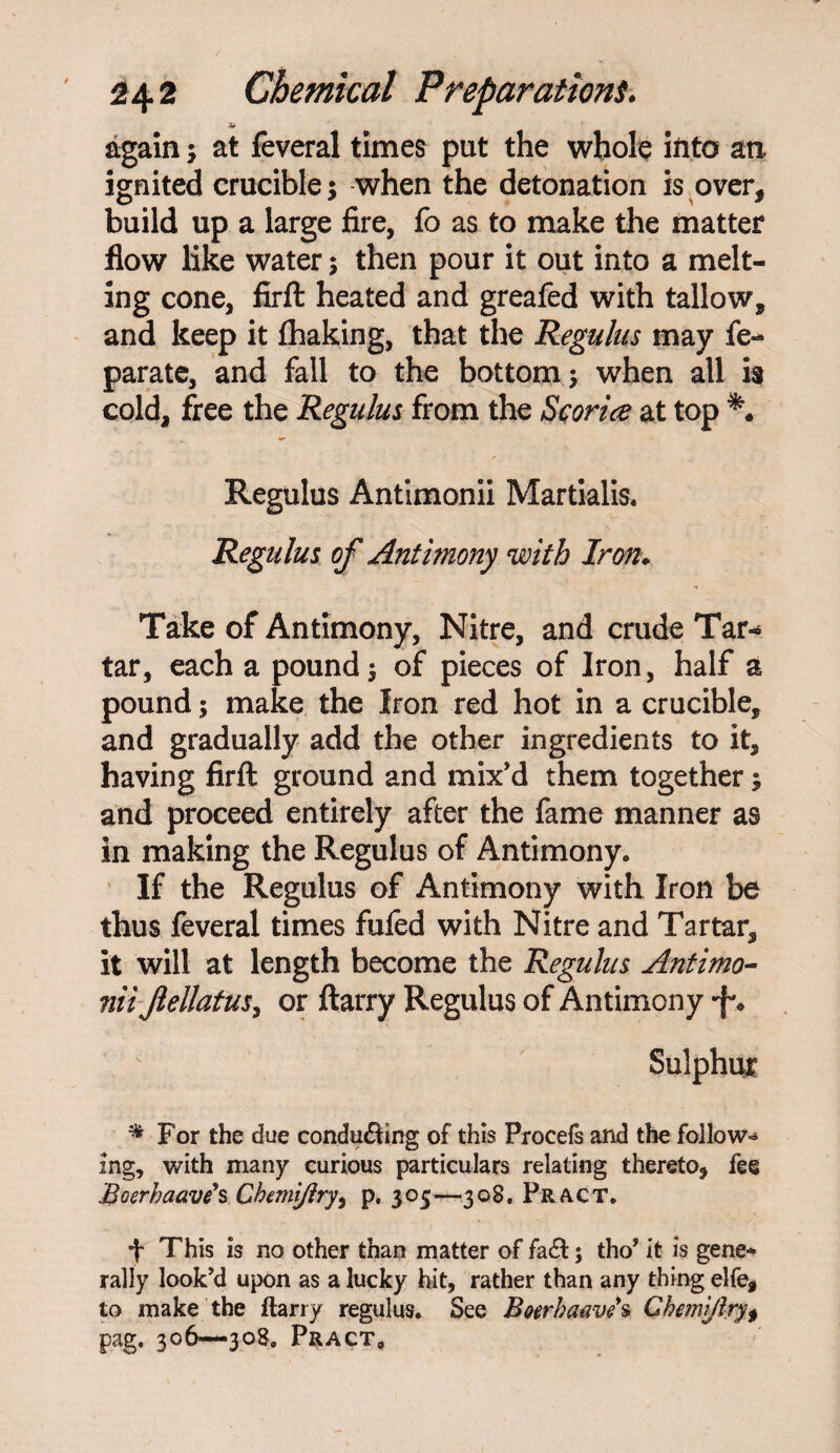 again; at feveral times put the whole into an ignited crucible; when the detonation is over, build up a large fire, fo as to make the matter flow like water; then pour it out into a melt¬ ing cone, firft heated and greafed with tallow, and keep it fhaking, that the Regulus may fe- parate, and fall to the bottom; when all is cold, free the Regulus from the Sconce at top Regulus Antimonii Martialis. Regulus of Antimony with Iron♦ Take of Antimony, Nitre, and crude Tar-* tar, each a pound; of pieces of Iron, half a pound; make the Iron red hot in a crucible, and gradually add the other ingredients to it, having firft ground and mix’d them together; and proceed entirely after the fame manner as in making the Regulus of Antimony. If the Regulus of Antimony with Iron be thus feveral times fufed with Nitre and Tartar, it will at length become the Regulus Antimo¬ nii Jlellatus, or ftarry Regulus of Antimony Sulphur % For the due conducing of this Procefs and the follow¬ ing, with many curious particulars relating thereto, fee Boerhaave's Chemijiry, p. 305—308. Pract. + This is no other than matter of fa&; tho’ it is gene* rally look’d upon as a lucky hit, rather than any thing elfe, to make the ftarry regulus. See Boerhaaves Chemijiry $ pag, 306—308, Pract,