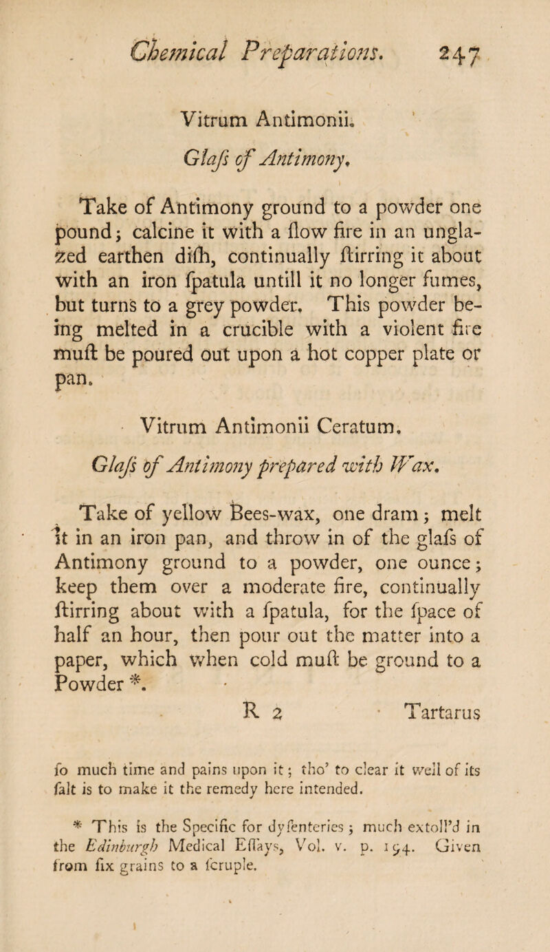 Vitrum Antimonii, Gtafs of Antimony, Take of Antimony ground to a powder one pound; calcine it with a flow fire in an ungla¬ zed earthen difh, continually ftirring it about with an iron fpatula untill it no longer fumes, but turns to a grey powder. This powder be¬ ing melted in a crucible with a violent fire muft be poured out upon a hot copper plate or pan. Vitrum Antimonii Ceratum. Glajs of Antimony prepared with Wax. Take of yellow Bees-wax, one dram; melt 51 in an iron pan, and throw in of the glafs of Antimony ground to a powder, one ounce; keep them over a moderate fire, continually ftirring about with a fpatula, for the fpace of half an hour, then pour out the matter into a paper, which when cold muft be ground to a Powder R z • Tartarus fo much time and pains upon it; tho’ to dear it well of its fait is to make it the remedy here intended. * This is the Specific for dyfenteries; much extoll’d in the Edinburgh Medical Eflays, Vol. v. p. 194. Given from fix grains to a fcruple.