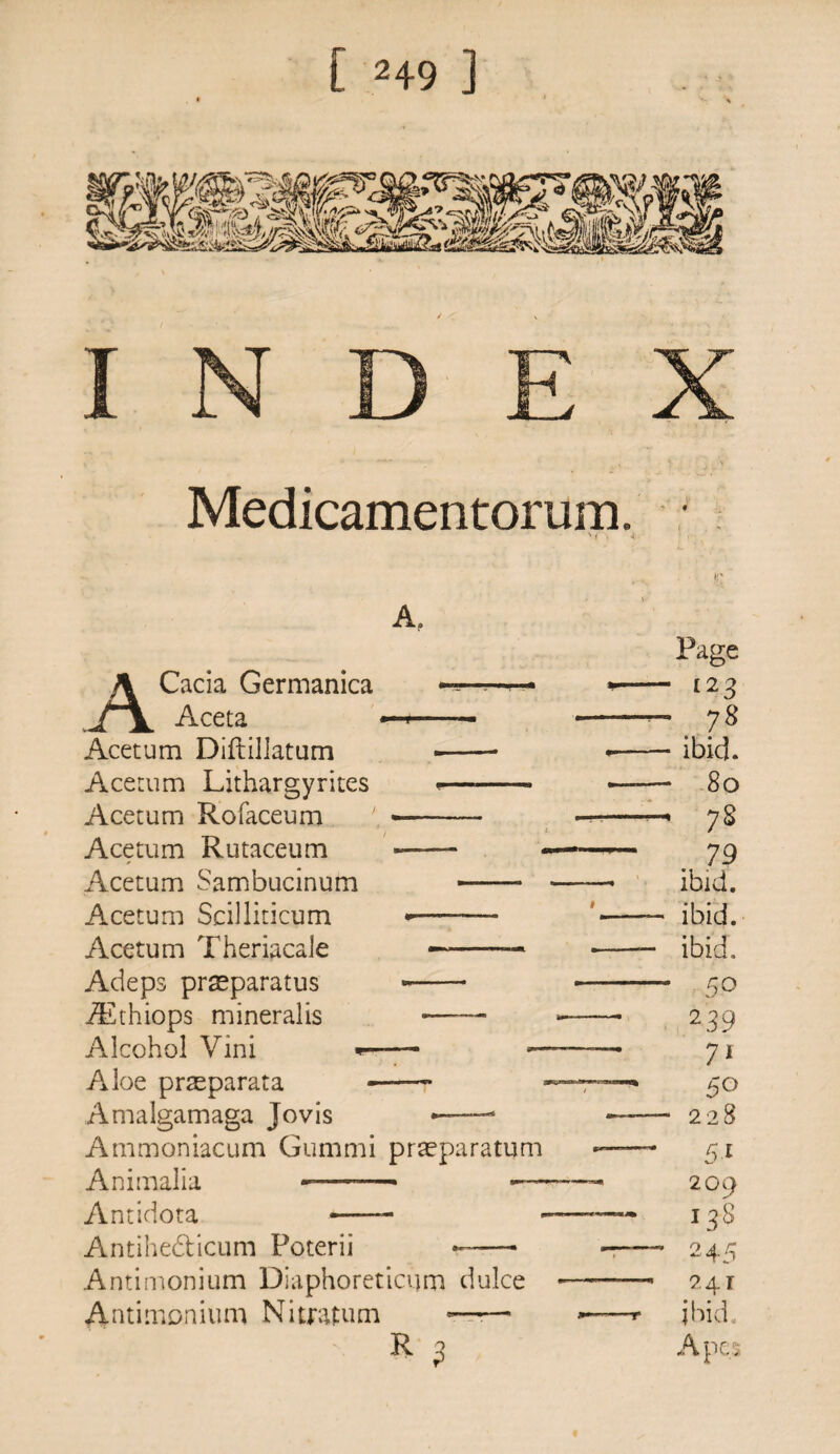 Medicamentorum A. ACacia Germanica Aceta Acetum Diftillatum Acetum Lithargyritcs Acetum Rofaceum Acetum Rutaceum Acetum Sambucinum Acetum Scilliticum Acetum Theriacale Adeps praeparatus iEthiops mineralis Alcohol Vini Aloe pneparata Amalgamaga Jovis *-—4 Ammoniacum Gummi praeparatum Animalia -—- Antidota — Antihe&icum Poterii *- Antimonium Diaphoreticum dulce Antimonium Nitratum -—— R 3 Page 123 7S ibid. 8o 7S 79 ibid. ibid. ibid, 5° 2 39 7* 228 209 138 2 45 241 ibid. Ape:;