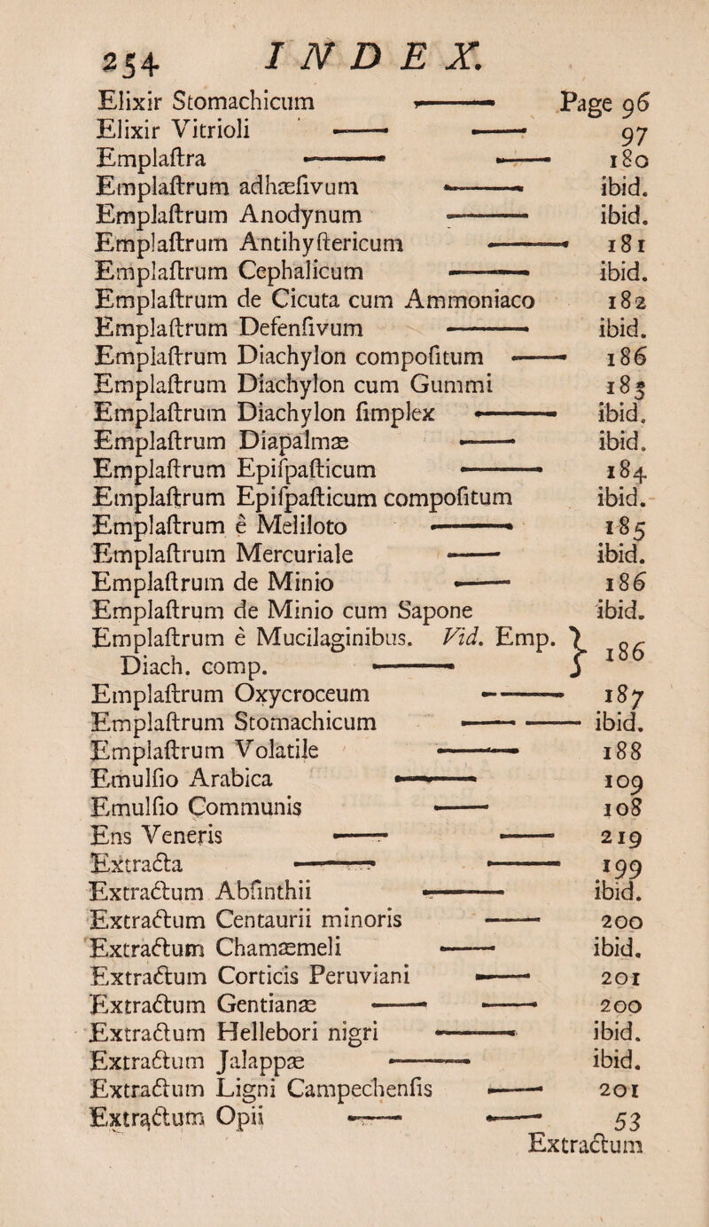 Elixir Stomachicum >■-.— Elixir Vitriol! —- —— Emplaftra - ■ ——* •*— Emplaftrum adhasfivum — —- Emplaftrum Anodynum —--- Emplaftrum Antihyftericum -- Emplaftrum Cephalicum - — Emplaftrum de Cicuta cum Ammoniaco Emplaftrum Defenfivum Emplaftrum Diachylon compofitum Emplaftrum Diachylon cum Gummi Emplaftrum Diachylon (implex — Emplaftrum Diapalmm — Emplaftrum Epifpafticum Page 96 97 180 ibid. ibid. 18 r ibid. 182 ibid. - 186 Emplaftrum Epifpafticum compofitum Emplaftrum e Meliloto * Emplaftrum Mercuriale Emplaftrum de Minio Emplaftrum de Minio cum Sapone Emplaftrum e Mucilaginibus. Vid. Emp. \ Diach. comp. » » j Emplaftrum Oxycroceum —-* Emplaftrum Scomachicum -- Emplaftrum Volatile —— Emulfio Arabica —■■■■» Emulfio Communis --- Ens Veneris -- -- Extracla —■.. .- Extradbum Abfmthii - Extradbum Centaurii minoris Ext rad: urn Chamsmeli Extradbum Corticis Peruviani Extradbum Gentianse ——* Extradbum Hellebori nigri Extradbum Jalappae — Extradbum Ligni Campechenfis Extradbum Opii -r— 185 ibid, ibid. 184 ibid. 185 ibid. 186 ibid. 186 187 ibid. 188 109 108 219 }99 ibid. 200 ibid. 201 200 ibid, ibid. 201 53 Extradbum