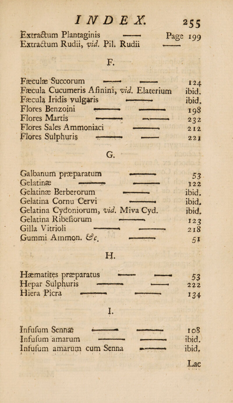 Extra&um Rudii, vid. Pih Rudii — F. Fsculs Succorum **—-» «■- 124 Faecula Cucumeris Afinini, vid. Elaterium ibid. Fascul^ Iridis vulgaris —-• ibid, Flores Benzoini —— * »■ —- ■ 198 Flores Martis - ■ 1 -■« ——. 232 Flores Sales Ammoniaci ——= 212 Flores Sulphuris t — — 221 G. Galbanum prseparatum —. ■ 53 Gelatins ——-• -■ —■ 122 Gelatins Berberorum —-- ibid. Gelatina Cornu Cervi ——* ibid* Gelatina Cydoniorum, vid. Miva Cyd. ibid* Gelatina Ribefiorum --—* 123 Gilla Vitrioli - — 218 Gummi Ammon. &c, • - 51 H. Haematites prsparatus -- *—■■■* 53 Hepar Sulphuris —-— •-• 222 Hiera Picra *1 - - — — 134 I. Infufum Sennag --—* *— ■ - 108 Infufum amarum -- --- ibid, Infufum amarum cum Senna --- ibid. $ • \ % ' i * • t » ' > Lac V f * ■■■ }