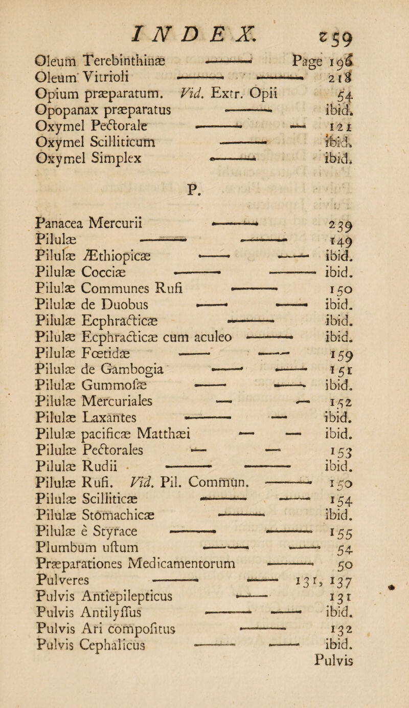 I INDEX. z59 Oleum Terebinthinae - ..— Page Oleum' Vitrioli --- -— 2l8 Opium prseparatum. Vid. Extr. Opii 54 Opopanax praeparatus •—-- ibid* Oxymel Pedlorale «—- — in Oxymel Scilliticum —— ibid> Oxymel Simplex -■ ibid* p. • • • Panacea Mercurii — ■ ■« z39 Pilulae - .- --■— 149 Pilulae iEthiopicae — — — ibid. Pilule Cocciae --— — — ibid. Pilulse Communes Rufi •- 150 Pilulae de Duobus •-- — — ibid. Pilulae Ecphradlicae --- ibid. Pilulae Ecphracticae cum aculeo- - ibid. Pilulae Foetid ae -- —— 159 Pilulae de Gambogia ——’ — *5* Pilulae Gummofe -- ■— —* ibid. Pilulae Mercuriales — — 152 Pilulae Laxantes -- — ibid. Pilulse pacificae Matthaei — — ibid. Pilulae Pedtorales — —1 *53 Pilulae Rudii • -—- -— ibid. Pilulae Rufi. Vid. Pil. Commun. - 15 0 Pilulae Sciliiticae —- — *54 Pilulae Stomachicae ibid. Pilulae e Styrace ——— — 155 Plumbum uftum --— * 54 Praeparationes Medicamentorum - - 50 Pul veres -- -- I3G *37 Pulvis Antiepilepticus —-— 131 Pulvis AntilylTus --— — — ibid. Pulvis Ari compofitus 1—- 132 Pulvis Cephahcus - - — - ibid. Pulvis