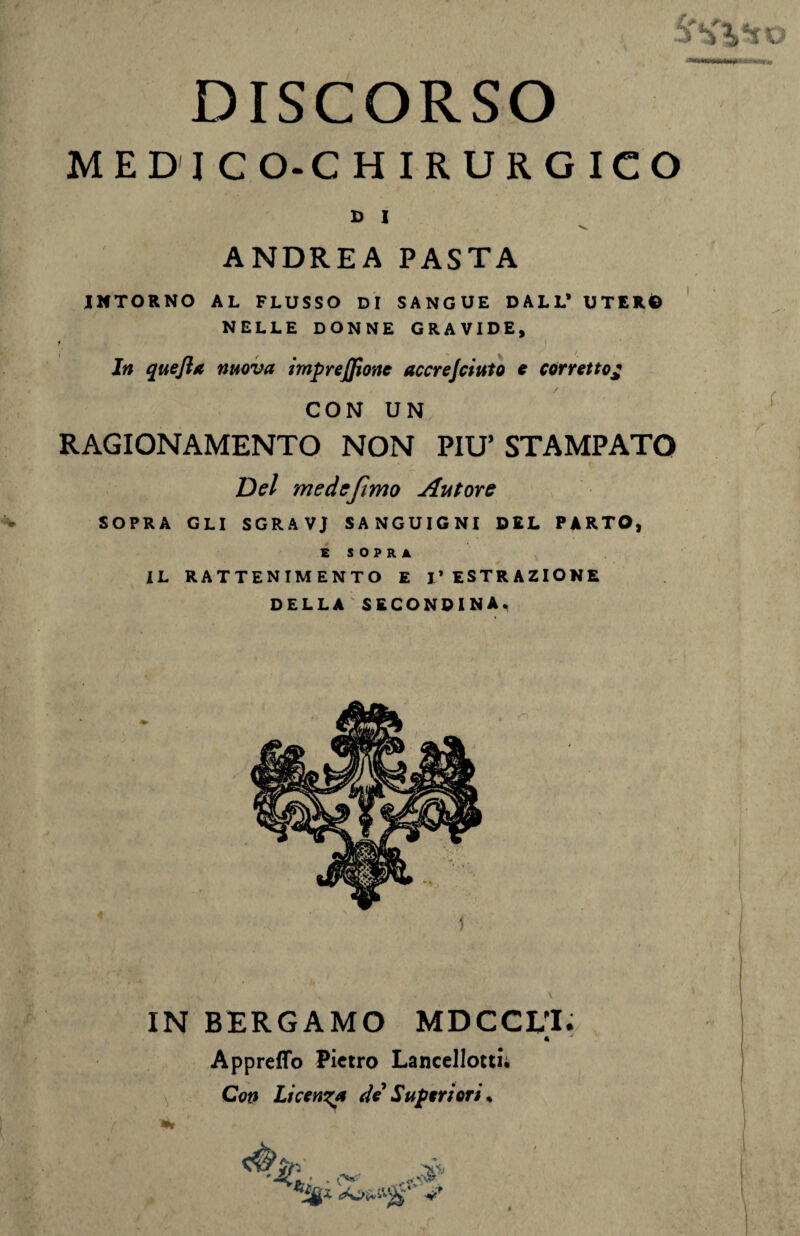 DISCORSO ME DICO-CHIRURGICO D I x». ANDREA PASTA INTORNO AL FLUSSO DI SANGUE DALL* UTERO NELLE DONNE GRAVIDE, ? 5 t - ^ / In quejla nuova impresone accrejciuio e corretto£ CON UN RAGIONAMENTO NON PIU’ STAMPATO Del me de fimo Autore SOPRA GLI SGRAVJ SANGUIGNI DEL PARTO, E S O P R A IL RATTENIMENTO E I’ ESTRAZIONE DELLA SECONDINA., f IN BERGAMO MDCCUI. « Appretto Pietro Lancellotti; Con Licenza de Superiori * /