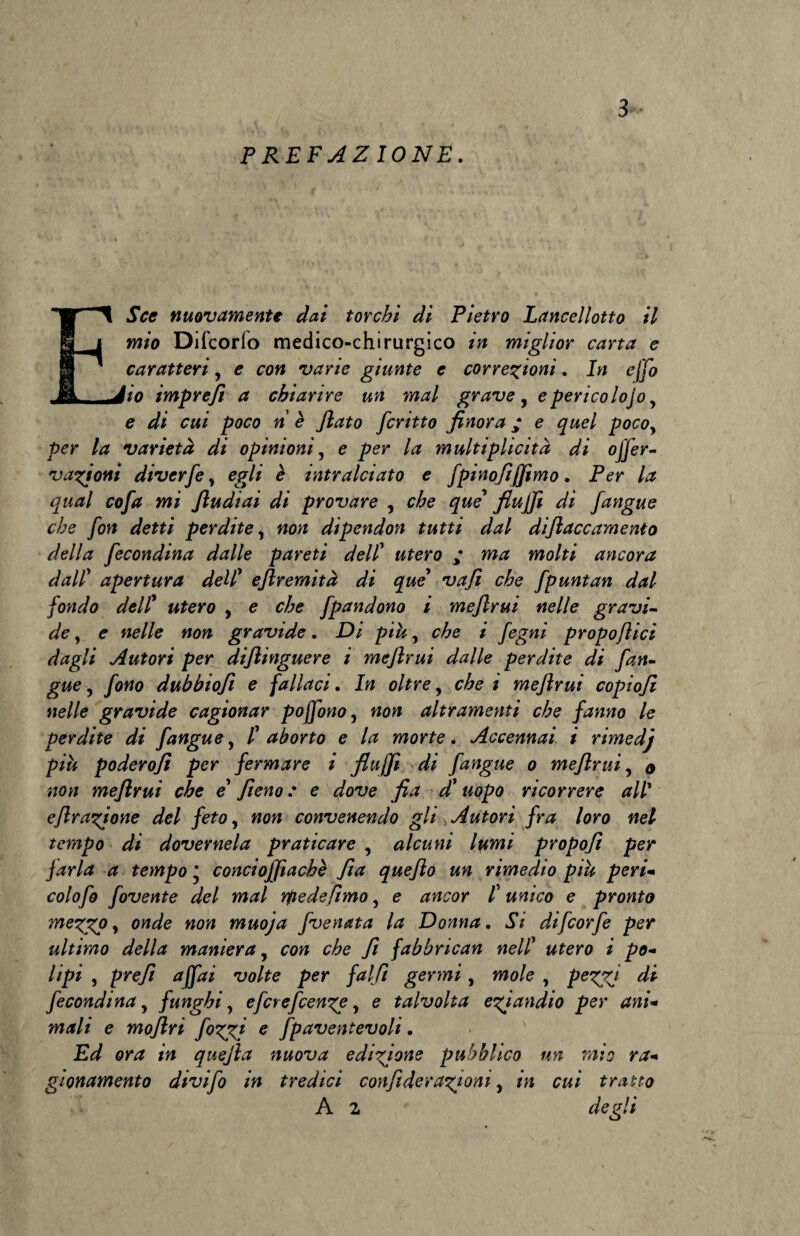 PREFAZIONE. ESce nuovamente dai torchi di Pietro Lance!lotto il mio Difcorlo medico-chirurgico in miglior carta e caratteri, e con varie giunte e correzioni. In effo io impreft a chiarire un mal grave , e perico lojo, e di cui poco n è Jlato ferino finora ; e quel pocoy per la varietà di opinioni, e per la mnltiplicità di offer- vazioni diverfe, egli è intralciato e fpinofijfimo. Per la qual cofa mi fiudiai di provare , che que fiujfi di /angue che fon detti perdite, non dipendon tutti dal difiaccamento della fecondina dalle pareti dell’ utero ; ma molti ancora dall’ apertura dell’ eftremità di que va fi che fpuntan dal fondo dell’ «/ero , e e^e fpandono i mefirui nelle gravi¬ de , e nelle non gravide. Di piu, e^e i /egW propoflici dagli Autori per diflinguere i mefirui dalle perdite di fan- gue, fono dubbtofi e fallaci. In oltre, che i mefirui copiofi nelle gravide cagionar pojfono, non altramenti che fanno le perdite di fangue, /’ aborto e la morte. Accennai, i rimedj più poderofi per fermare i fiujfi di fangue o mefirui, o non mefirui che e’ fieno : e dove fi a d’ uopo ricorrere all’ efirazione del feto, «o« convenendo gli Autori fra loro nel tempo di dover nel a praticare , alcuni lumi propofi per farla a tempo * conciojfiachè fia que fio un rimedio più peri- colofo fovente del mal rfiedefimo, e «#eor /’ «tf/co e pronto mezgp y onde non muoja fvenata la Donna. *SV difeorfe per ultimo della maniera, co?* C/£e 7? fabbrican nell’ «/ero i ^o- /i/?i , prefi affai volte per falfi germi, wio/e , peZZ! di fecondina y funghi, eferefeenze, e talvolta eziandio per ani- m<f/i e mofiri fizzj e fpaventevoli. or<2 itt quejìa nuova edizione pubblico un mio ra¬ gionamento divifo in tredici confiderazioni, m e«i tratto A 2 c/eg7i