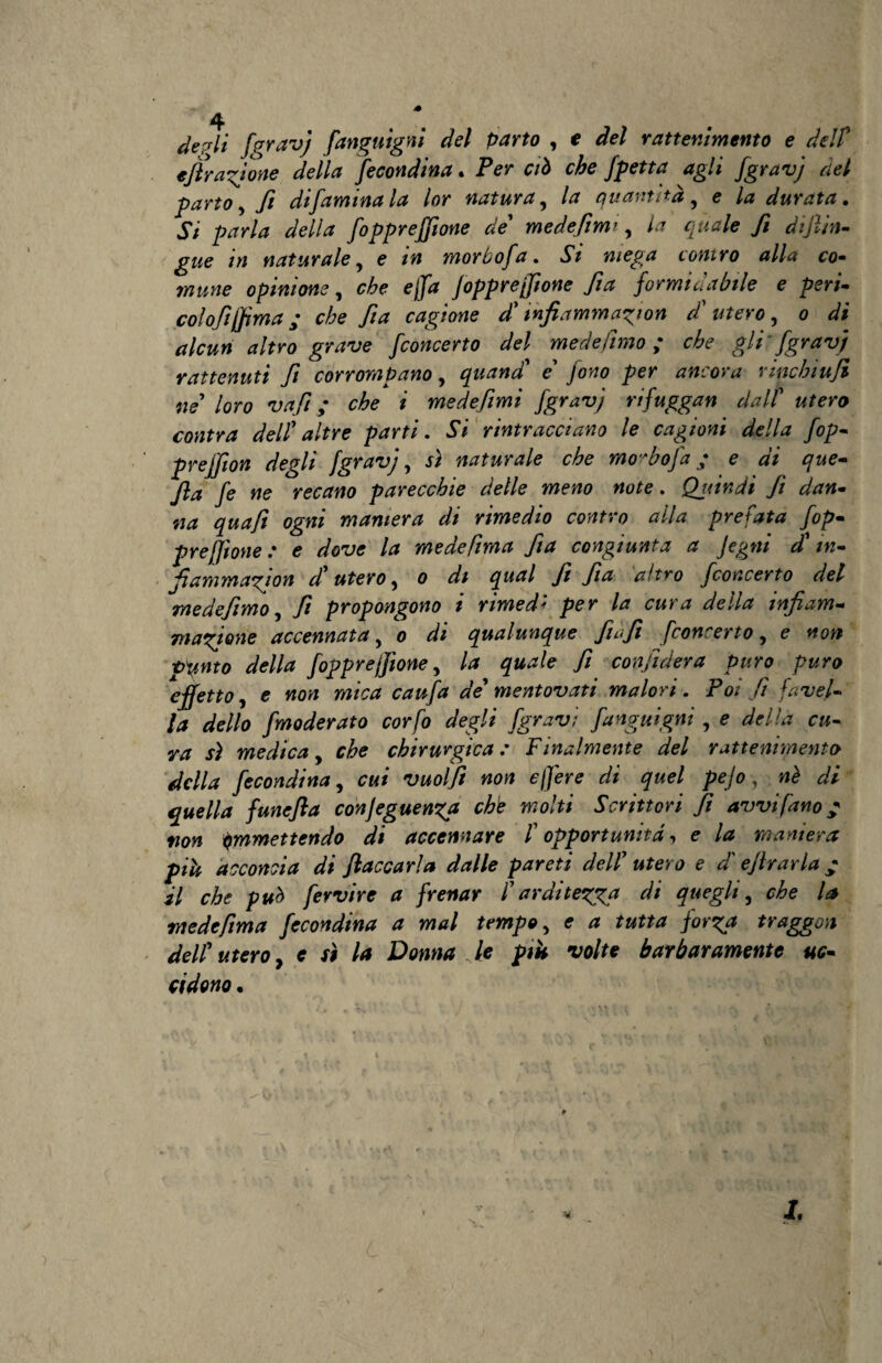 de pii faravj fanguigni del parto , e del rattenimento e del? effrazione della fecondina. Per ciò che fpeti a agli fgravj del parto, ft difaminala lor natura, la quantità, e la durata. Si parla della fopprejjione de' medefimi, la quale fi dijlin- gwe in naturale, e i» morbofa. vSV contro alla co- wwm? opinione, ejf/rf fopprejjione fia formidabile e perù co lofi (fi ma y c/;e 7?^ cagione d'infiammaci on d' utero, 0 di alcun altro grave fconcerto del medelìmo ; che gli'fgravj rattenuti fi corrompano, quand' e' per ancora rmchiujì ne loro vafi ; che i medefimi fgravj rifuggan dall' «/ero contra dell' altre parti. 5V rintracciano le cagioni della fop- preffion degli fgravj, naturale che morbofa ; e di que- fia fe ne recano parecchie delle meno note. Quindi fi dan¬ na quafi ogni maniera di rimedio contro alla prefata fop- prefftone : e dove la mede [ima fia congiunta a Jegm d m- Jiammagion d'utero, 0 /// qual fi fia altro fconcerto del me defimo, fi propongono 1 rimedi per la cura della infiam¬ mazione accennata, 0 di qualunque fi ufi Jconcerto, e non ■franto della fopprejjione, la quale fi confiderà puro puro effetto, e non mica caufa de'mentovati malori . Poi fi favel¬ la dello fmoderato corfo degli [gravi fanguigni, e della cu¬ ra sì medica, che chirurgica: Finalmente del rattenimento della fecondina, cui vuolfì non e/fere di quel pejo -, a?/ quella funefia conjeguenza che molti Scrittori fi avvi [ano / ♦70W immettendo di accennare [ opportunità, e maniera più acconcia di Jlaccarla dalle pareti dell' utero e d'ejlrarla + i/ fervire a frenar l'arditezza di quegli, che la medefima fecondina a mal tempo, e * *«*** forza traggon dell' utero, e sì la Donna le più volte barbaramente uc¬ cidono . jr.