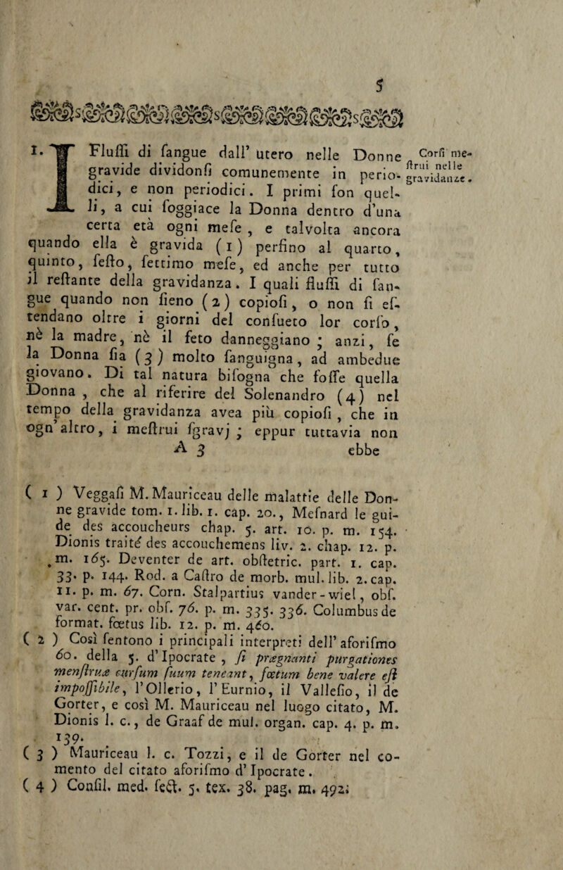 I-TT Flutti di fangue dall’utero nelle Donne 9 gravide dividonfi comunemente in perio- 1 dici, e non periodici. I primi fon quel* «JE. li, a cui loggiace la Donna dentro d’una certa età ogni mele , e talvolta ancora quando ella è gravida (i) perfino al quarto, quinto, fello, fectimo mele, ed anche per tutto il Tettante della gravidanza. I quali flutti di fan* gue quando non fieno ( 2 ) copiofi, o non fi ef* tendano oltre i giorni del confueto lor corfo, nè la madre, nè il feto danneggiano • anzi, fe la Donna fia (3) molto fanguigna, ad ambedue giovano. Di tal natura bilogna che fotte quella Donna , che al riferire del Solenandro (4) nel tempo della gravidanza avea piu copiofi , che in ogn altro, i mettrui fgravj ; eppur tuttavia non A 3 ebbe ( 1 ) Veggafi M.Mauriceau delle malattie delle Don- ne gravide tom. 1. lib. 1. cap. 20., Mefnard le gui¬ de des accoucheurs chap. 5. art. io. p. m. 154. Dionis traité des accouchemens liv. 2. chap. 12. p. .m- l6S- Deventer de art. obttetric. part. 1. cap. 33* P* T44* ttod. a Cadrò de morb. mul, lib. 2. cap. li. p. m. 67. Corn. Stalpartius vander-wiel, obf. var. cent. pr. obf. 76. p. rn. 535* 33*5. Columbus de format, foetus lib. 12. p. m. 460. ( 2 ) Così fentono i principali interpreti dell’ aforifmo do. della 5. d Ipocrate , ft pregnanti purgationes rnen[ìru.£ wrfum fuum tencant, fcetum bene valere ejì imponibile, FOllerio, FEurnio, il Vallefio, il de Gorter, e così M. Mauriceau nel luogo citato, M. Dionis 1. c., de Graaf de mul. organ. cap. 4. p. m. r59* ( 3 ) Mauriceau 1. c. Tozzi, e il de Gorter nel co- mento del citato aforifmo d’Ipocrate. ( 4 ) Confi!, med. fefl. 5. tex. 38. pag, m. 492; Cori! me- fimi nelle gravidanze.